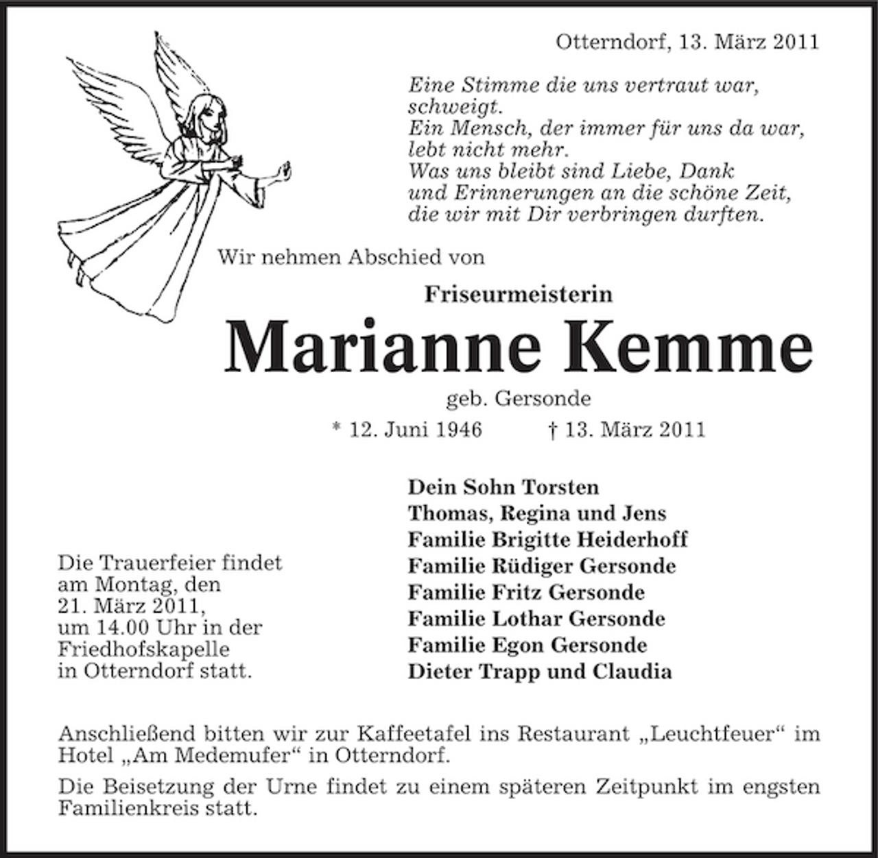 <p>Otterndorf, 13. März 2011 Eine Stimme die uns vertraut war, schweigt. Ein Mensch, der immer für uns da war, lebt nicht mehr. Was uns bleibt sind Liebe, Dank und Erinnerungen an die schöne Zeit, die wir mit Dir verbringen durften. Wir nehmen Abschied von</p><p>Friseurmeisterin</p><p>Marianne Kemme<br />geb. Gersonde * 12. Juni 1946 † 13. März 2011 Dein Sohn Torsten Thomas, Regina und Jens Familie Brigitte Heiderhoff Familie Rüdiger Gersonde Familie Fritz Gersonde Familie Lothar Gersonde Familie Egon Gersonde Dieter Trapp und Claudia</p><p>Die Trauerfeier findet am Montag, den 21. März 2011, um 14.00 Uhr in der Friedhofskapelle in Otterndorf statt.</p><p>Anschließend bitten wir zur Kaffeetafel ins Restaurant „Leuchtfeuer“ im Hotel „Am Medemufer“ in Otterndorf. Die Beisetzung der Urne findet zu einem späteren Zeitpunkt im engsten Familienkreis statt.</p>