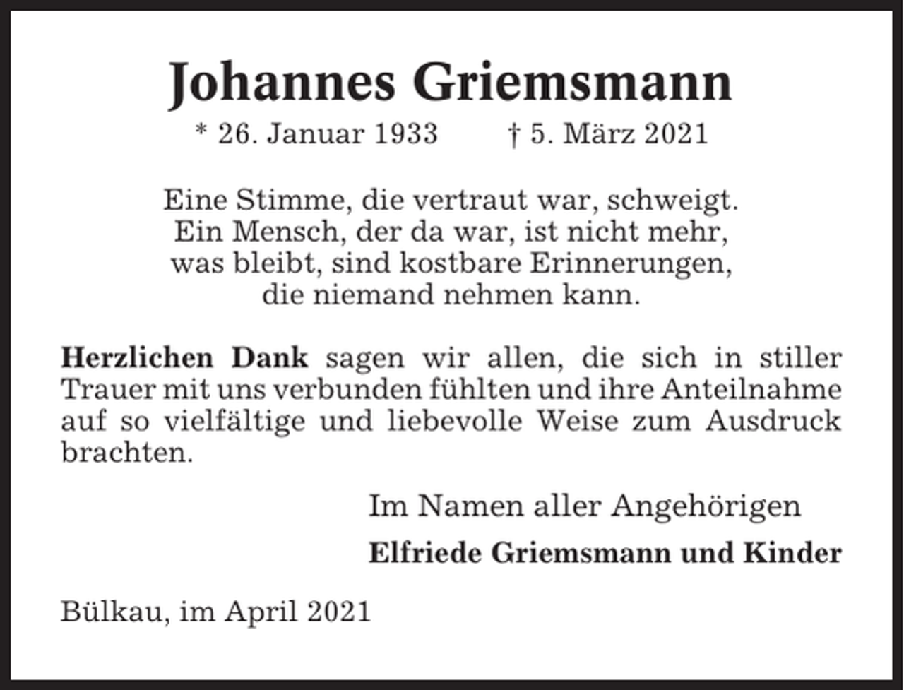 <p>Johannes Griemsmann<br />* 26. Januar 1933</p><p>† 5. März 2021</p><p>Eine Stimme, die vertraut war, schweigt.<br />Ein Mensch, der da war, ist nicht mehr,<br />was bleibt, sind kostbare Erinnerungen,<br />die niemand nehmen kann.<br />Herzlichen Dank sagen wir allen, die sich in stiller<br />Trauer mit uns verbunden fühlten und ihre Anteilnahme<br />auf so vielfältige und liebevolle Weise zum Ausdruck<br />brachten.</p><p>Im Namen aller Angehörigen<br />Elfriede Griemsmann und Kinder<br />Bülkau, im April 2021</p>