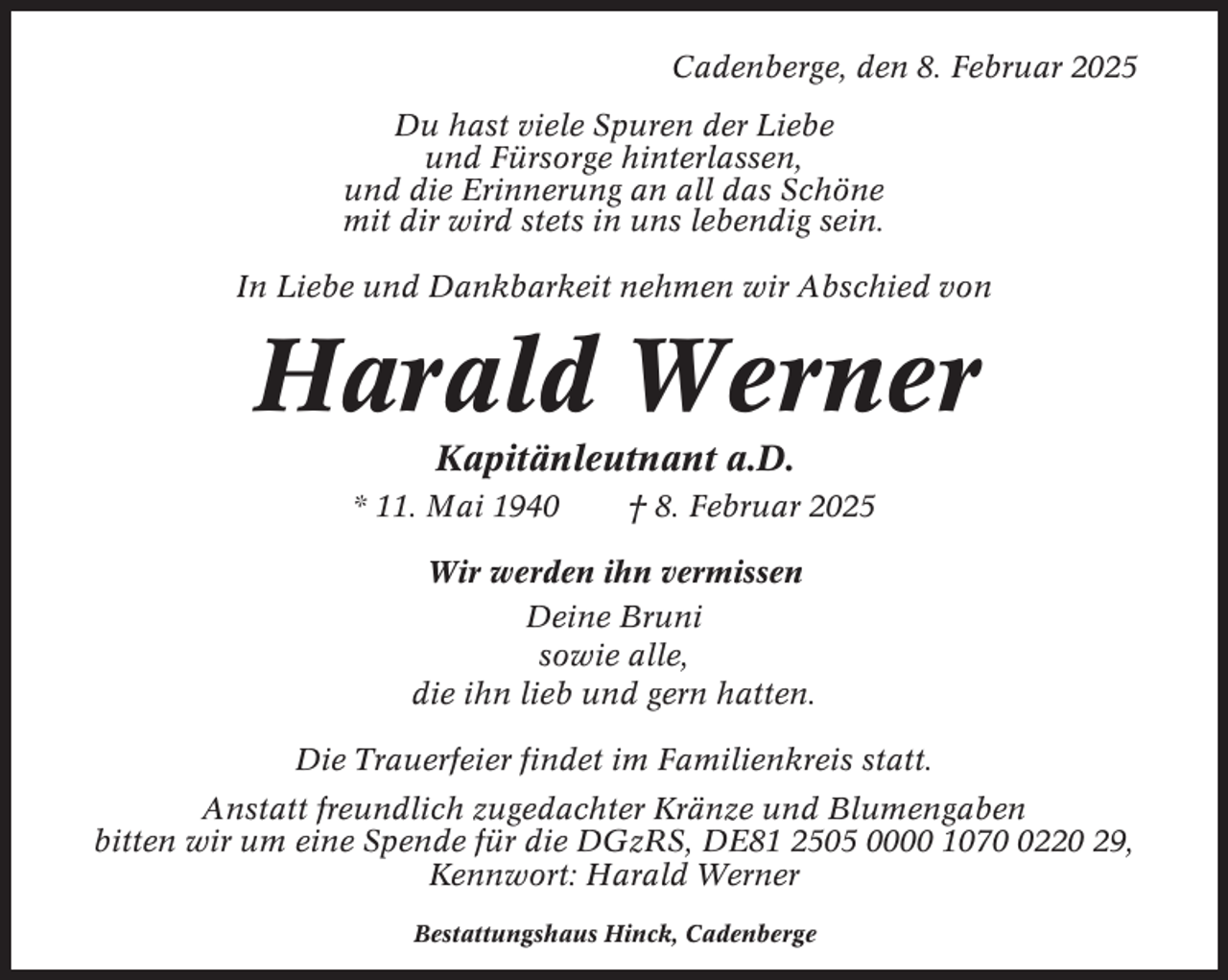 <p>Cadenberge, den 8. Februar 2025<br />Du hast viele Spuren der Liebe<br />und Fürsorge hinterlassen,<br />und die Erinnerung an all das Schöne<br />mit dir wird stets in uns lebendig sein.<br />In Liebe und Dankbarkeit nehmen wir Abschied von</p><p>Harald Werner<br />Kapitänleutnant a.D.<br />* 11. Mai 1940</p><p>† 8. Februar 2025</p><p>Wir werden ihn vermissen<br />Deine Bruni<br />sowie alle,<br />die ihn lieb und gern hatten.<br />Die Trauerfeier findet im Familienkreis statt.<br />Anstatt freundlich zugedachter Kränze und Blumengaben<br />bitten wir um eine Spende für die DGzRS, DE81 2505 0000 107220 29,<br />Kennwort: Harald Werner<br />Bestattungshaus Hinck, Cadenberge</p>