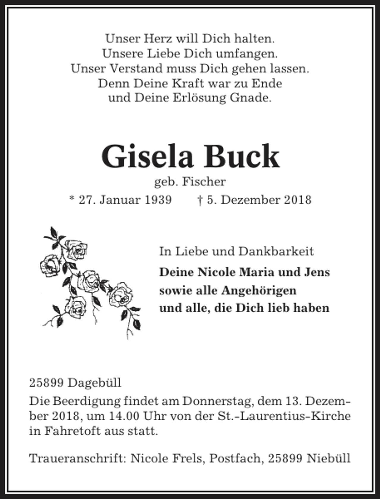 <p>Unser Herz will Dich halten.<br />Unsere Liebe Dich umfangen.<br />Unser Verstand muss Dich gehen lassen.<br />Denn Deine Kraft war zu Ende<br />und Deine Erlösung Gnade.</p><p>Gisela Buck<br />geb. Fischer<br />* 27. Januar 1939<br />† 5. Dezember 2018</p><p>In Liebe und Dankbarkeit<br />Deine Nicole Maria und Jens<br />sowie alle Angehörigen<br />und alle, die Dich lieb haben</p><p>25899 Dagebüll<br />Die Beerdigung findet am Donnerstag, dem 13. Dezember 2018, um 14.00 Uhr von der St.-Laurentius-Kirche<br />in Fahretoft aus statt.<br />Traueranschrift: Nicole Frels, Postfach, 25899 Niebüll</p>