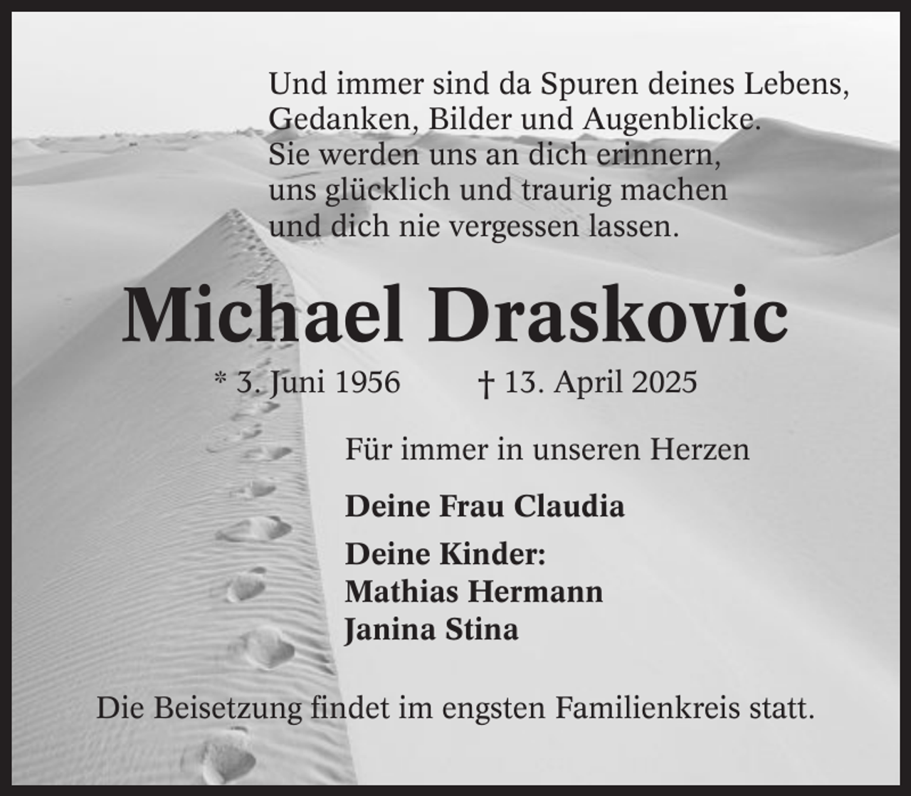 <p>Und immer sind da Spuren deines Lebens,<br />Gedanken, Bilder und Augenblicke.<br />Sie werden uns an dich erinnern,<br />uns glücklich und traurig machen<br />und dich nie vergessen lassen.</p><p>Michael Draskovic<br />* 3. Juni 1956</p><p>† 13. April 2025</p><p>Für immer in unseren Herzen<br />Deine Frau Claudia<br />Deine Kinder:<br />Mathias Hermann<br />Janina Stina<br />Die Beisetzung findet im engsten Familienkreis statt.</p>