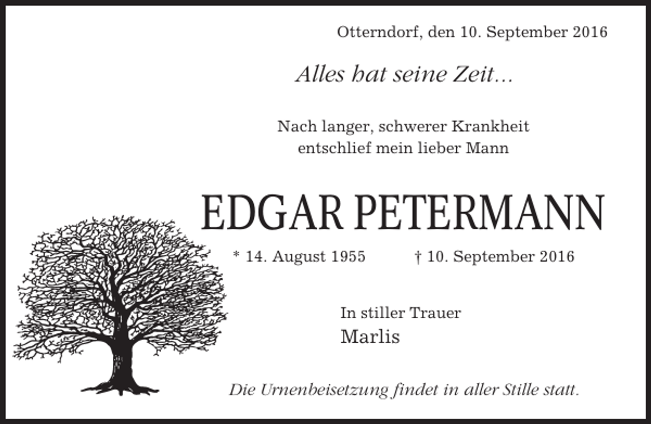 <p>Otterndorf, den 10. September 2016</p><p>Alles hat seine Zeit...<br />Nach langer, schwerer Krankheit<br />entschlief mein lieber Mann</p><p>EDGAR PETERMANN<br />* 14. August 1955</p><p>† 10. September 2016</p><p>In stiller Trauer</p><p>Marlis<br />Die Urnenbeisetzung findet in aller Stille statt.</p>