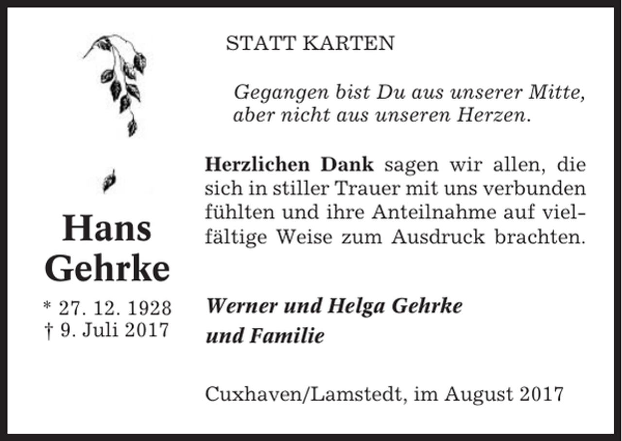 <p>STATT KARTEN<br />Gegangen bist Du aus unserer Mitte,<br />aber nicht aus unseren Herzen.</p><p>Hans<br />Gehrke<br />* 27. 12. 1928<br />† 9. Juli 2017</p><p>Herzlichen Dank sagen wir allen, die<br />sich in stiller Trauer mit uns verbunden<br />fühlten und ihre Anteilnahme auf vielfältige Weise zum Ausdruck brachten.<br />Werner und Helga Gehrke<br />und Familie<br />Cuxhaven/Lamstedt, im August 2017</p>