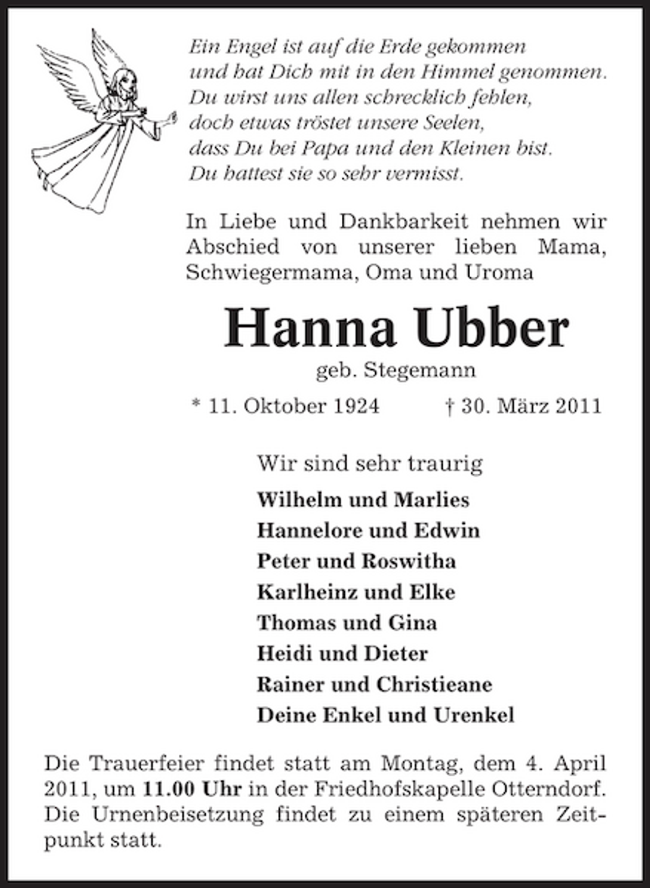<p>Ein Engel ist auf die Erde gekommen und hat Dich mit in den Himmel genommen. Du wirst uns allen schrecklich fehlen, doch etwas tröstet unsere Seelen, dass Du bei Papa und den Kleinen bist. Du hattest sie so sehr vermisst. In Liebe und Dankbarkeit nehmen wir Abschied von unserer lieben Mama, Schwiegermama, Oma und Uroma</p><p>Hanna Ubber<br />geb. Stegemann * 11. Oktober 1924 † 30. März 2011</p><p>Wir sind sehr traurig<br />Wilhelm und Marlies Hannelore und Edwin Peter und Roswitha Karlheinz und Elke Thomas und Gina Heidi und Dieter Rainer und Christieane Deine Enkel und Urenkel Die Trauerfeier findet statt am Montag, dem 4. April 2011, um 11.00 Uhr in der Friedhofskapelle Otterndorf. Die Urnenbeisetzung findet zu einem späteren Zeitpunkt statt.</p>