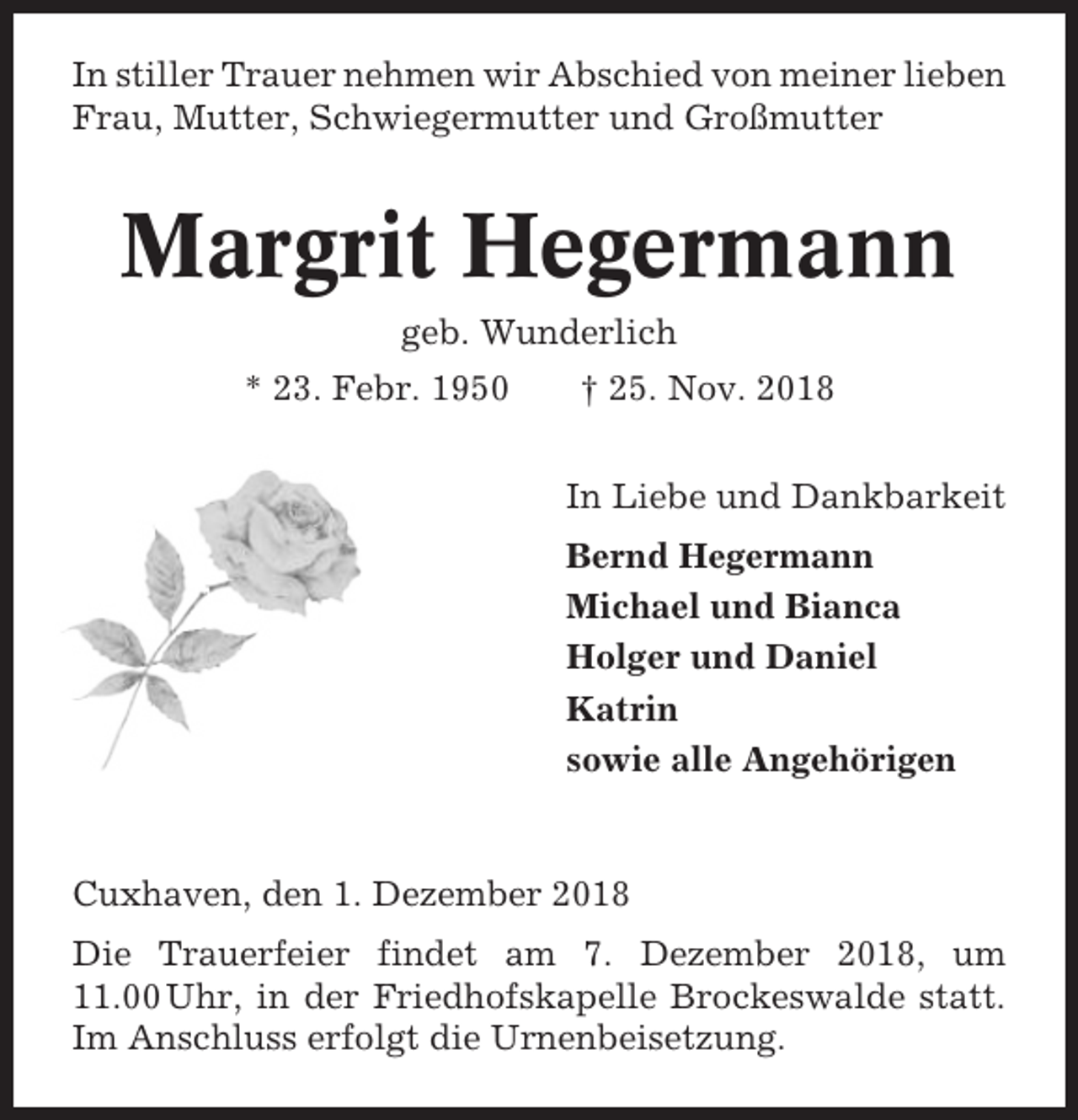 <p>In stiller Trauer nehmen wir Abschied von meiner lieben<br />Frau, Mutter, Schwiegermutter und Großmutter</p><p>Margrit Hegermann<br />geb. Wunderlich<br />* 23. Febr. 1950</p><p>† 25. Nov. 2018<br />In Liebe und Dankbarkeit<br />Bernd Hegermann<br />Michael und Bianca<br />Holger und Daniel<br />Katrin<br />sowie alle Angehörigen</p><p>Cuxhaven, den 1. Dezember 2018<br />Die Trauerfeier findet am 7. Dezember 2018, um<br />11.00 Uhr, in der Friedhofskapelle Brockeswalde statt.<br />Im Anschluss erfolgt die Urnenbeisetzung.</p>