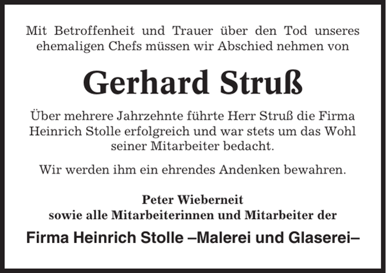 <p>Mit Betroffenheit und Trauer über den Tod unseres<br />ehemaligen Chefs müssen wir Abschied nehmen von</p><p>Gerhard Struß<br />Über mehrere Jahrzehnte führte Herr Struß die Firma<br />Heinrich Stolle erfolgreich und war stets um das Wohl<br />seiner Mitarbeiter bedacht.<br />Wir werden ihm ein ehrendes Andenken bewahren.<br />Peter Wieberneit<br />sowie alle Mitarbeiterinnen und Mitarbeiter der</p><p>Firma Heinrich Stolle –Malerei und Glaserei–</p>