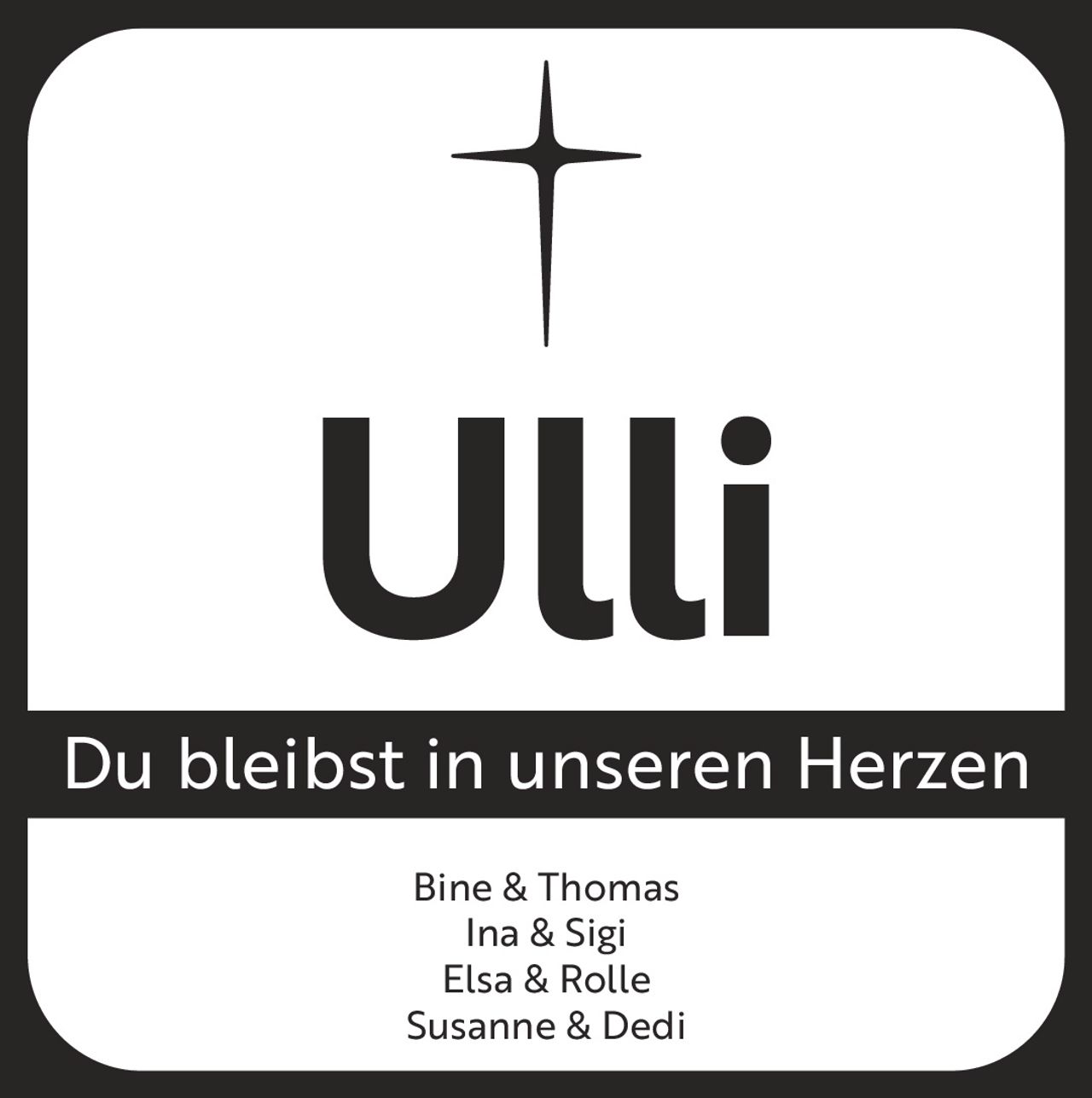<p>Du bleibst in unseren Herzen</p><p>Bine & Thomas<br>Ina & Sigi<br>Elsa & Rolle<br>Susanne & Dedi</p>