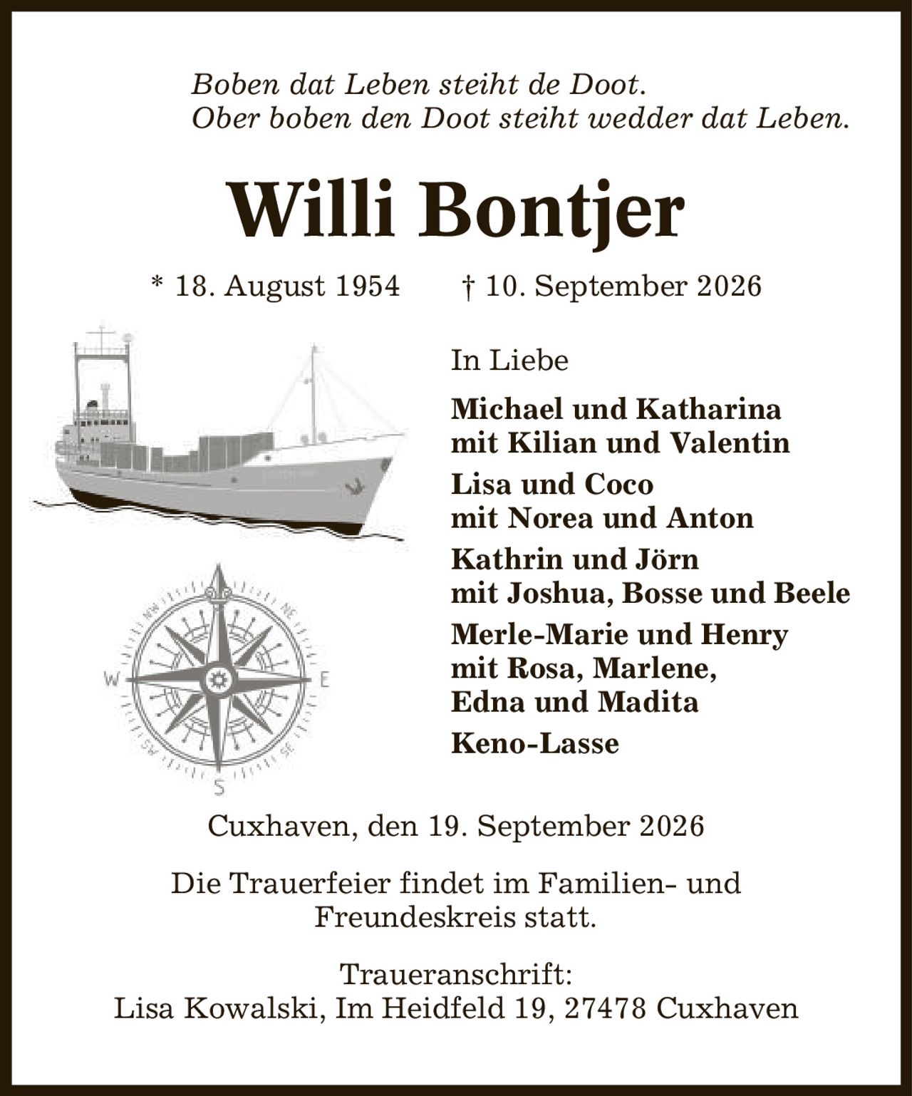 Boben dat Leben steiht de Doot. Ober boben den Doot steiht wedder dat Leben. Willi Bontjer * 18. August 1954 | 10. September 2026 In Liebe Michael und Katharina mit Kilian und Valentin Lisa und Coco mit Norea und Anton Kathrin und Jörn mit Joshua, Bosse und Beele Merle-Marie und Henry mit Rosa, Marlene, Edna und Madita Keno-Lasse Cuxhaven, den 19. September 2026 Die Trauerfeier findet im Familien- und Freundeskreis statt. Traueranschrift: Lisa Kowalski, Im Heidfeld 19, 27478 Cuxhaven