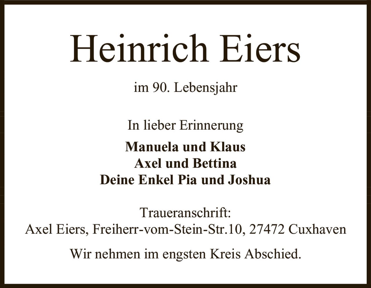 <p><strong>Heinrich Eiers</strong></p><p>im 90. Lebensjahr</p><p>In lieber Erinnerung</p><p><strong>Manuela und Klaus<br>Axel und Bettina<br>Deine Enkel Pia und Joshua</strong></p><p><strong>Traueranschrift:</strong><br>Axel Eiers, Freiherr-vom-Stein-Str.10, 27472 Cuxhaven</p><p>Wir nehmen im engsten Kreis Abschied.</p>