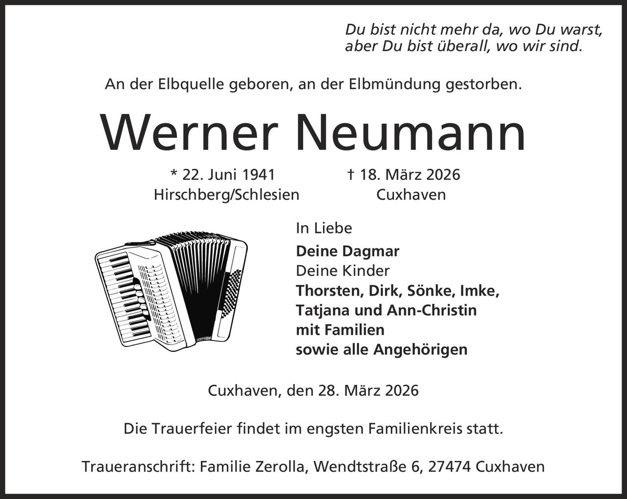 Du bist nicht mehr da, wo Du warst, aber Du bist überall, wo wir sind. An der Elbquelle geboren, an der Elbmündung gestorben. Werner Neumann * 22. Juni 1941 | 18. März 2026 Hirschberg/Schlesien Cuxhaven In Liebe Deine Dagmar Deine Kinder Thorsten, Dirk, Sönke, Imke, Tatjana und Ann-Christin mit Familien sowie alle Angehörigen Cuxhaven, den 28. März 2026 Die Trauerfeier findet im engsten Familienkreis statt. Traueranschrift: Familie Zerolla, Wendtstraße 6, 27474 Cuxhaven