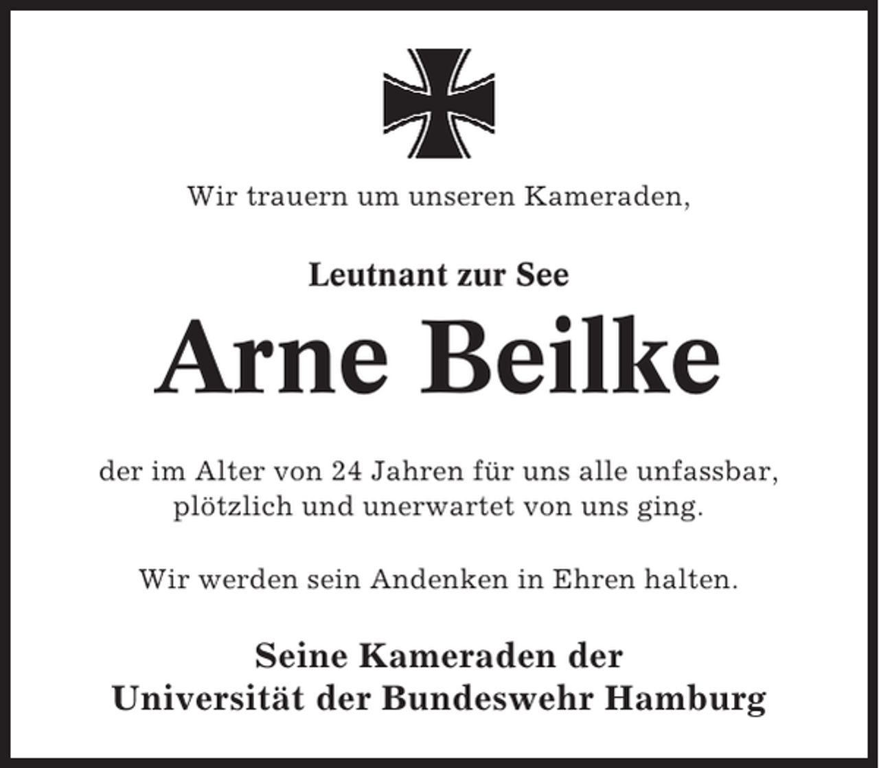 <p>Wir trauern um unseren Kameraden,</p><p>Leutnant zur See</p><p>Arne Beilke<br />der im Alter von 24 Jahren für uns alle unfassbar,<br />plötzlich und unerwartet von uns ging.<br />Wir werden sein Andenken in Ehren halten.</p><p>Seine Kameraden der<br />Universität der Bundeswehr Hamburg</p>