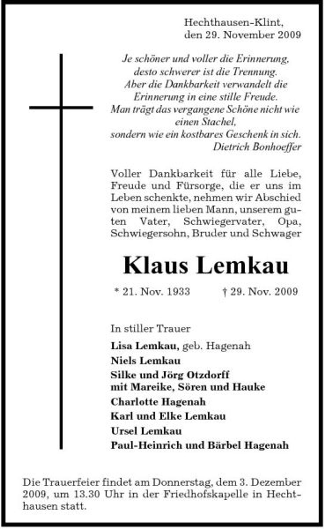 <p>Hechthausen-Klint, den 29. November 2009</p><p>Je schöner und voller die Erinnerung, desto schwerer ist die Trennung. Aber die Dankbarkeit verwandelt die Erinnerung in eine stille Freude. Man trägt das vergangene Schöne nicht wie einen Stachel, sondern wie ein kostbares Geschenk in sich. Dietrich Bonhoeffer<br />Voller Dankbarkeit für alle Liebe, Freude und Fürsorge, die er uns im Leben schenkte, nehmen wir Abschied von meinem lieben Mann, unserem guten Vater, Schwiegervater, Opa, Schwiegersohn, Bruder und Schwager</p><p>Klaus Lemkau<br />* 21. Nov. 1933 † 29. Nov. 2009 In stiller Trauer Lisa Lemkau, geb. Hagenah Niels Lemkau Silke und Jörg Otzdorff mit Mareike, Sören und Hauke Charlotte Hagenah Karl und Elke Lemkau Ursel Lemkau Paul-Heinrich und Bärbel Hagenah</p><p>Die Trauerfeier findet am Donnerstag, dem 3. Dezember 2009, um 13.30 Uhr in der Friedhofskapelle in Hechthausen statt.</p>