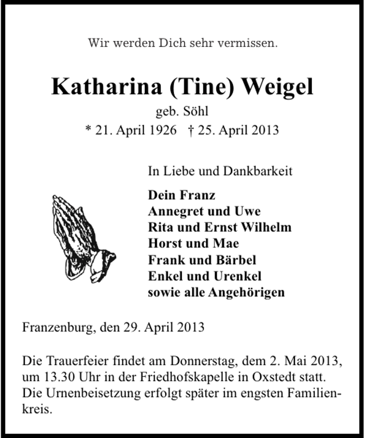 <p>Wir werden Dich sehr vermissen.<br />Wie werden Dich sehr vermissen.</p><p>Katharina (Tine) Weigel<br />geb. Söhl<br />* 21. April 1926 † 25. April 2013</p><p>In Liebe und Dankbarkeit<br />Dein Franz<br />Annegret und Uwe<br />Rita und Ernst Wilhelm<br />Horst und Mae<br />Frank und Bärbel<br />Enkel und Urenkel<br />sowie alle Angehörigen<br />Franzenburg, den 29. April 2013<br />Die Trauerfeier findet am Donnerstag, dem 2. Mai 2013,<br />um 13.30 Uhr in der Friedhofskapelle in Oxstedt statt.<br />Die Urnenbeisetzung erfolgt später im engsten Familienkreis.</p>