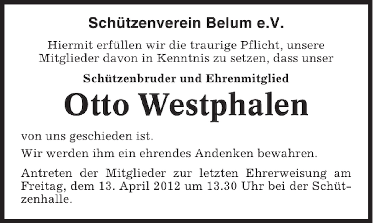 <p>Schützenverein Belum e.V.<br />Hiermit erfüllen wir die traurige Pflicht, unsere<br />Mitglieder davon in Kenntnis zu setzen, dass unser<br />Schützenbruder und Ehrenmitglied</p><p>Otto Westphalen<br />von uns geschieden ist.<br />Wir werden ihm ein ehrendes Andenken bewahren.<br />Antreten der Mitglieder zur letzten Ehrerweisung am<br />Freitag, dem 13. April 2012 um 13.30 Uhr bei der Schützenhalle.</p>