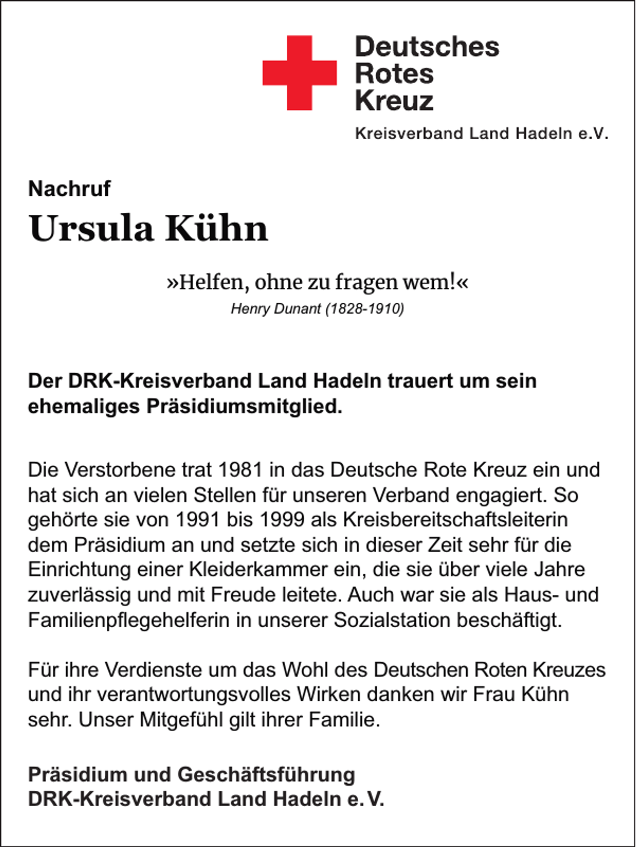<p>Nachruf</p><p>Ursula Kühn<br />»Helfen, ohne zu fragen wem!«<br />Henry Dunant (1828-1910)</p><p>Der DRK-Kreisverband Land Hadeln trauert um sein<br />ehemaliges Präsidiumsmitglied.<br />Die Verstorbene trat 1981 in das Deutsche Rote Kreuz ein und<br />hat sich an vielen Stellen für unseren Verband engagiert. So<br />gehörte sie von 1991 bis 1999 als Kreisbereitschaftsleiterin<br />dem Präsidium an und setzte sich in dieser Zeit sehr für die<br />Einrichtung einer Kleiderkammer ein, die sie über viele Jahre<br />zuverlässig und mit Freude leitete. Auch war sie als Haus- und<br />Familienpﬂegehelferin in unserer Sozialstation beschäftigt.<br />Für ihre Verdienste um das Wohl des Deutschen Roten Kreuzes<br />und ihr verantwortungsvolles Wirken danken wir Frau Kühn<br />sehr. Unser Mitgefühl gilt ihrer Familie.<br />Präsidium und Geschäftsführung<br />DRK-Kreisverband Land Hadeln e. V.</p>