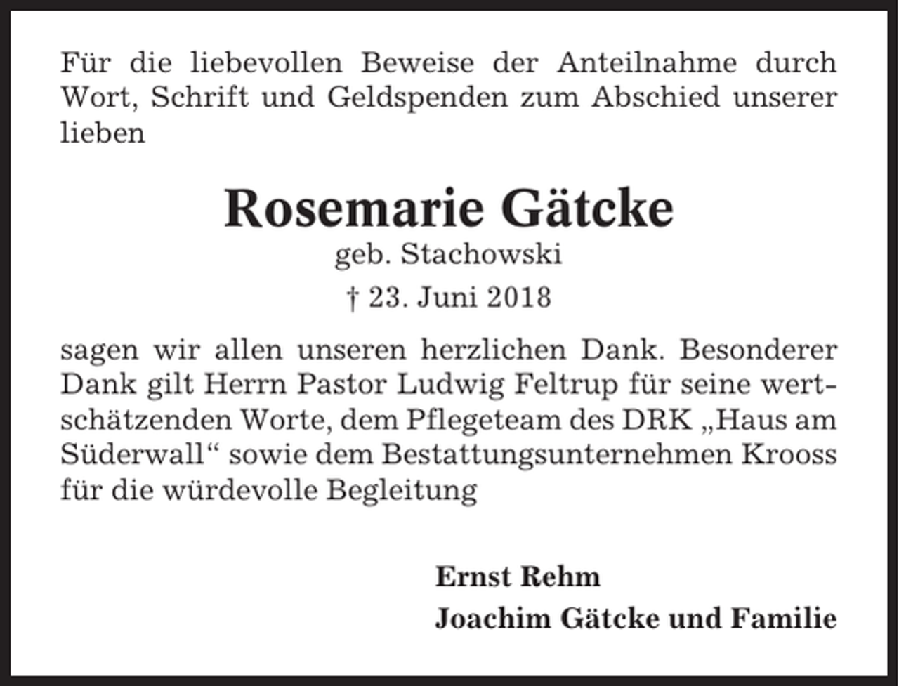 <p>Für die liebevollen Beweise der Anteilnahme durch<br />Wort, Schrift und Geldspenden zum Abschied unserer<br />lieben</p><p>Rosemarie Gätcke<br />geb. Stachowski<br />† 23. Juni 2018<br />sagen wir allen unseren herzlichen Dank. Besonderer<br />Dank gilt Herrn Pastor Ludwig Feltrup für seine wertschätzenden Worte, dem Pflegeteam des DRK „Haus am<br />Süderwall“ sowie dem Bestattungsunternehmen Krooss<br />für die würdevolle Begleitung<br />Ernst Rehm<br />Joachim Gätcke und Familie</p>