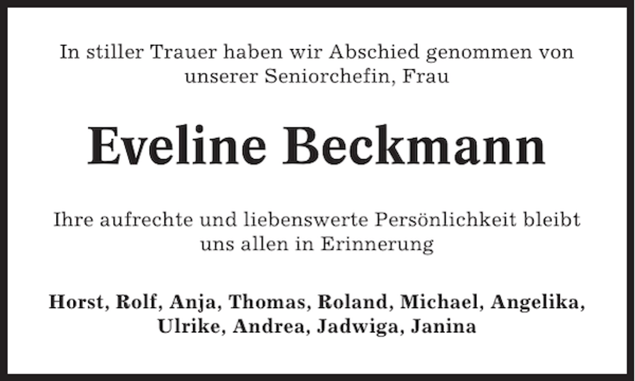 <p>In stiller Trauer haben wir Abschied genommen von<br />unserer Seniorchefin, Frau</p><p>Eveline Beckmann<br />Ihre aufrechte und liebenswerte Persönlichkeit bleibt<br />uns allen in Erinnerung<br />Horst, Rolf, Anja, Thomas, Roland, Michael, Angelika,<br />Ulrike, Andrea, Jadwiga, Janina</p>