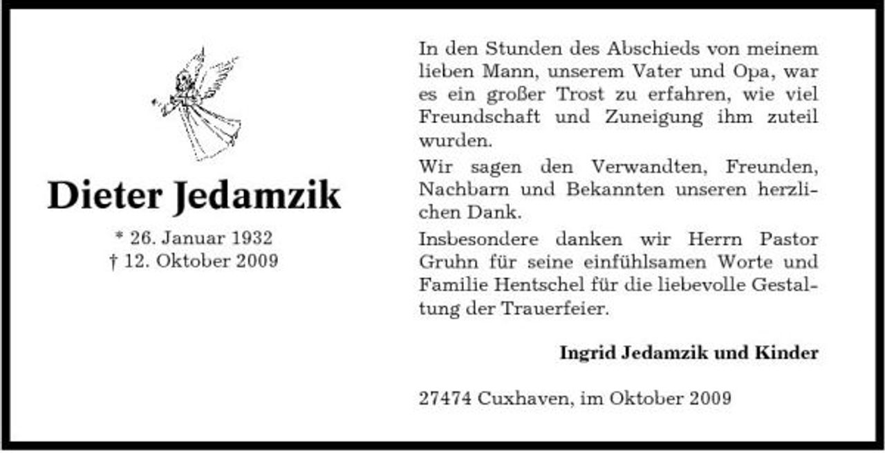 <p>Dieter Jedamzik<br />* 26. Januar 1932 † 12. Oktober 2009</p><p>In den Stunden des Abschieds von meinem lieben Mann, unserem Vater und Opa, war es ein großer Trost zu erfahren, wie viel Freundschaft und Zuneigung ihm zuteil wurden. Wir sagen den Verwandten, Freunden, Nachbarn und Bekannten unseren herzlichen Dank. Insbesondere danken wir Herrn Pastor Gruhn für seine einfühlsamen Worte und Familie Hentschel für die liebevolle Gestaltung der Trauerfeier. Ingrid Jedamzik und Kinder 27474 Cuxhaven, im Oktober 2009</p>