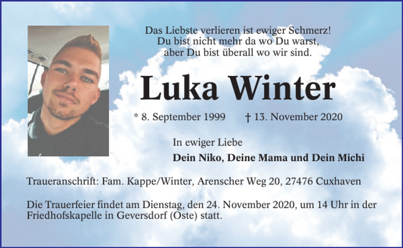 <p>Das Liebste verlieren ist ewiger Schmerz!<br />Du bist nicht mehr da wo Du warst,<br />aber Du bist überall wo wir sind.</p>
<p>Luka Winter<br />* 8. September 1999</p>
<p>† 13. November 2020</p>
<p>In ewiger Liebe<br />Dein Niko, Deine Mama und Dein Michi<br />Traueranschrift: Fam. Kappe/Winter, Arenscher Weg 20, 27476 Cuxhaven<br />Die Trauerfeier findet am Dienstag, den 24. November 2020, um 14 Uhr in der<br />Friedhofskapelle in Geversdorf (Oste) statt.</p>