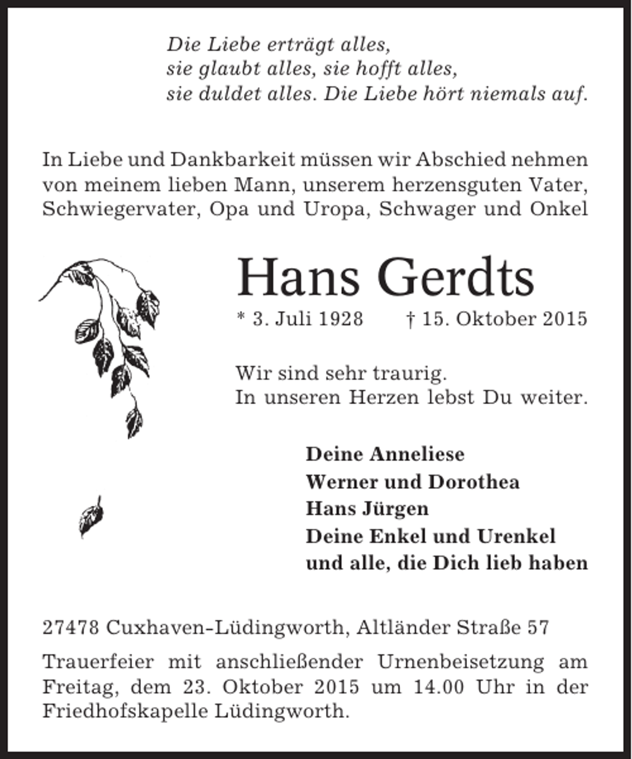 <p>Die Liebe erträgt alles,<br />sie glaubt alles, sie hofft alles,<br />sie duldet alles. Die Liebe hört niemals auf.<br />In Liebe und Dankbarkeit müssen wir Abschied nehmen<br />von meinem lieben Mann, unserem herzensguten Vater,<br />Schwiegervater, Opa und Uropa, Schwager und Onkel</p><p>Hans Gerdts<br />* 3. Juli 1928</p><p>† 15. Oktober 2015</p><p>Wir sind sehr traurig.<br />In unseren Herzen lebst Du weiter.<br />Deine Anneliese<br />Werner und Dorothea<br />Hans Jürgen<br />Deine Enkel und Urenkel<br />und alle, die Dich lieb haben<br />27478 Cuxhaven-Lüdingworth, Altländer Straße 57<br />Trauerfeier mit anschließender Urnenbeisetzung am<br />Freitag, dem 23. Oktober 2015 um 14.00 Uhr in der<br />Friedhofskapelle Lüdingworth.</p>