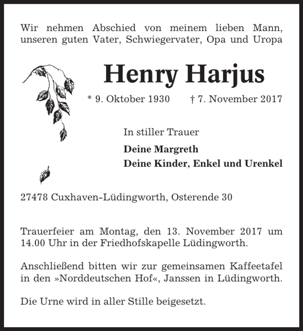 <p>Wir nehmen Abschied von meinem lieben Mann,<br />unseren guten Vater, Schwiegervater, Opa und Uropa</p><p>Henry Harjus<br />* 9. Oktober 1930</p><p>† 7. November 2017</p><p>In stiller Trauer<br />Deine Margreth<br />Deine Kinder, Enkel und Urenkel<br />27478 Cuxhaven-Lüdingworth, Osterende 30<br />Trauerfeier am Montag, den 13. November 2017 um<br />14.00 Uhr in der Friedhofskapelle Lüdingworth.<br />Anschließend bitten wir zur gemeinsamen Kaffeetafel<br />in den »Norddeutschen Hof«, Janssen in Lüdingworth.<br />Die Urne wird in aller Stille beigesetzt.</p>