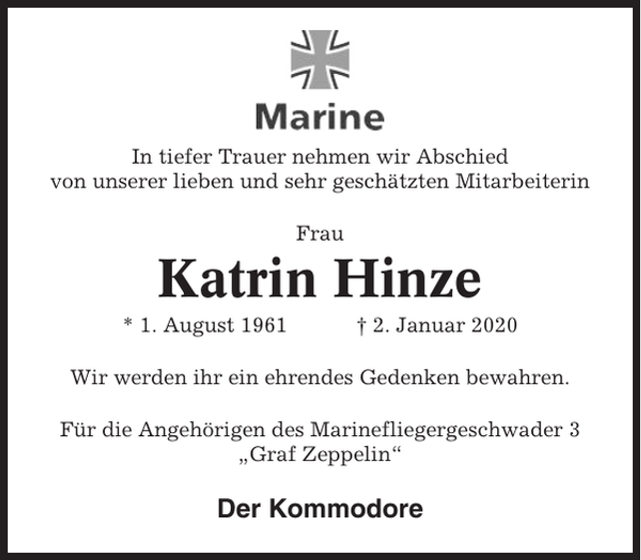 <p>In tiefer Trauer nehmen wir Abschied<br />von unserer lieben und sehr geschätzten Mitarbeiterin<br />Frau</p><p>Katrin Hinze<br />* 1. August 1961</p><p>† 2. Januar 2020</p><p>Wir werden ihr ein ehrendes Gedenken bewahren.<br />Für die Angehörigen des Marinefliegergeschwader 3<br />„Graf Zeppelin“</p><p>Der Kommodore</p>