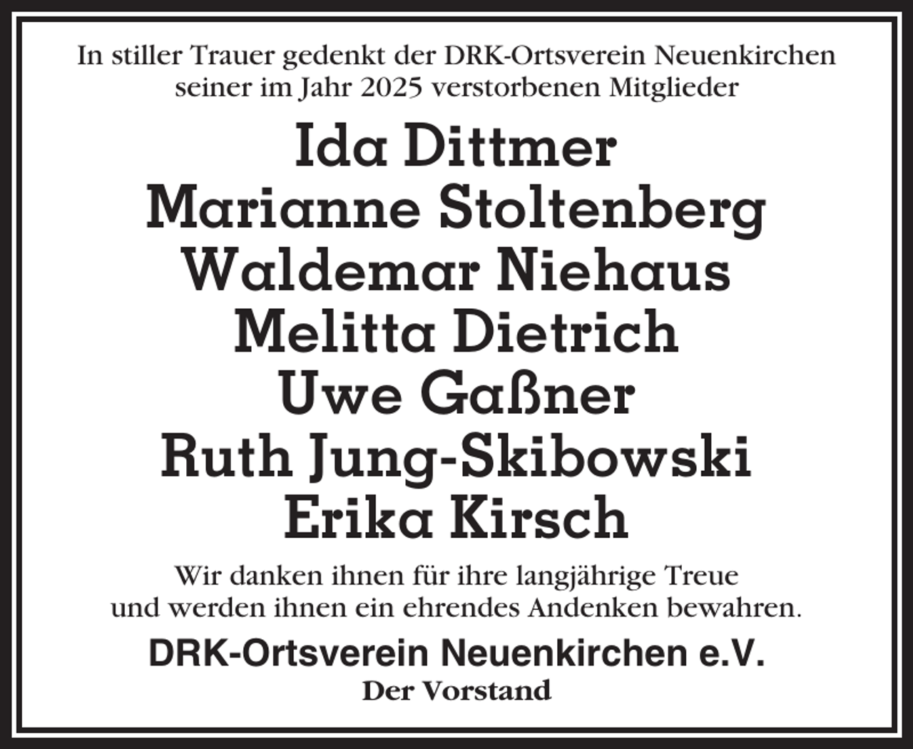 <p>In stiller Trauer gedenkt der DRK-Ortsverein Neuenkirchen<br />seiner im Jahr 2025 verstorbenen Mitglieder</p><p>Ida Dittmer<br />Marianne Stoltenberg<br />Waldemar Niehaus<br />Melitta Dietrich<br />Uwe Gaßner<br />Ruth Jung-Skibowski<br />Erika Kirsch<br />Wir danken ihnen für ihre langjährige Treue<br />und werden ihnen ein ehrendes Andenken bewahren.</p><p>DRK-Ortsverein Neuenkirchen e.V.<br />Der Vorstand</p>