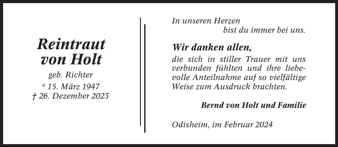 <p>In unseren Herzen<br />bist du immer bei uns.</p><p>Reintraut<br />von Holt<br />geb. Richter<br />* 15. März 1947<br />† 26. Dezember 2023</p><p>Wir danken allen,<br />die sich in stiller Trauer mit uns<br />verbunden fühlten und ihre liebevolle Anteilnahme auf so vielfältige<br />Weise zum Ausdruck brachten.<br />Bernd von Holt und Familie<br />Odisheim, im Februar 2024</p>