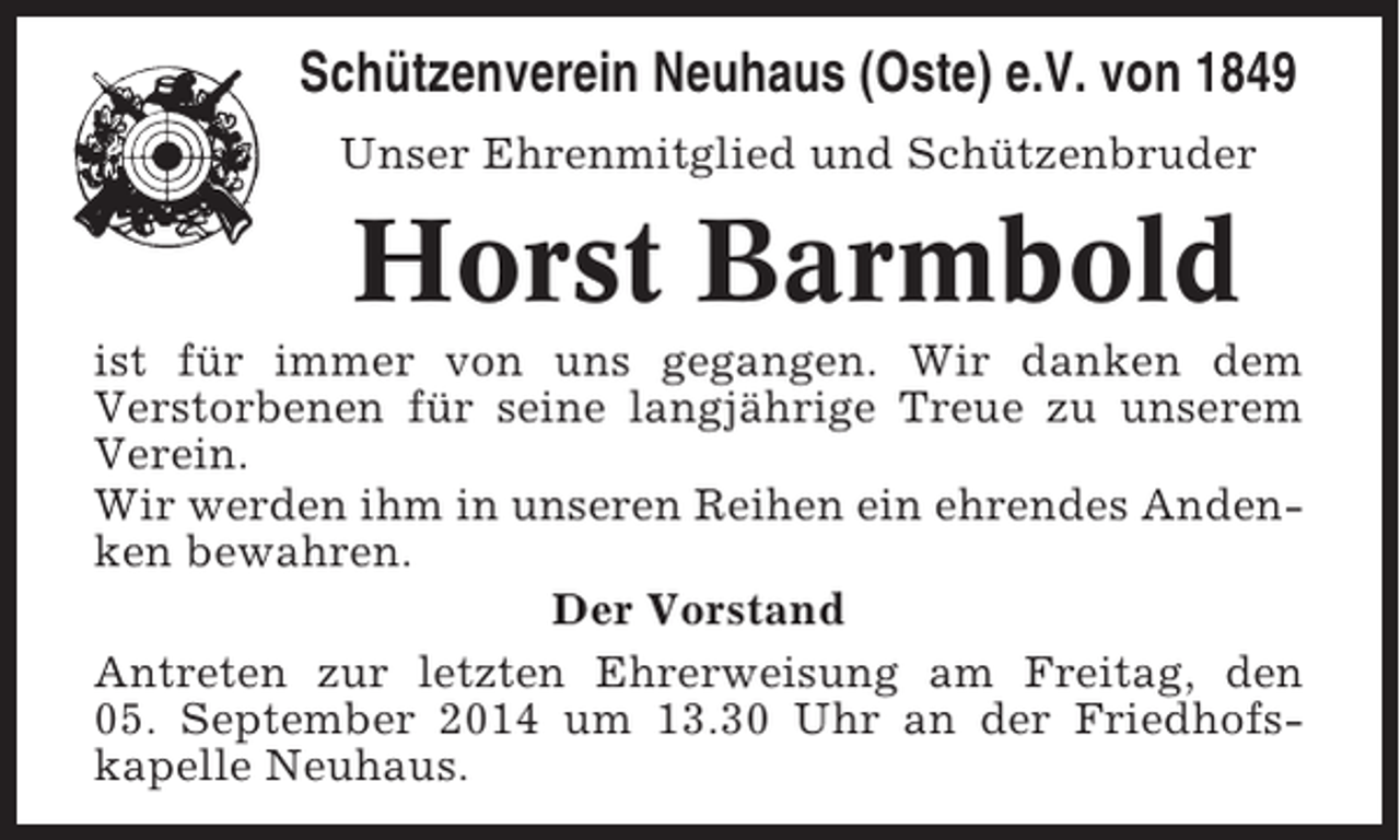 <p>Schützenverein Neuhaus (Oste) e.V. von 1849<br />Unser Ehrenmitglied und Schützenbruder</p><p>Horst Barmbold<br />ist für immer von uns gegangen. Wir danken dem<br />Verstorbenen für seine langjährige Treue zu unserem<br />Verein.<br />Wir werden ihm in unseren Reihen ein ehrendes Andenken bewahren.<br />Der Vorstand<br />Antreten zur letzten Ehrerweisung am Freitag, den<br />05. September 2014 um 13.30 Uhr an der Friedhofskapelle Neuhaus.</p>