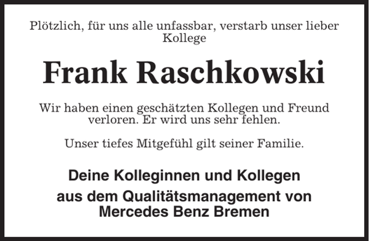 <p>Plötzlich, für uns alle unfassbar, verstarb unser lieber<br />Kollege</p><p>Frank Raschkowski<br />Wir haben einen geschätzten Kollegen und Freund<br />verloren. Er wird uns sehr fehlen.<br />Unser tiefes Mitgefühl gilt seiner Familie.</p><p>Deine Kolleginnen und Kollegen<br />aus dem Qualitätsmanagement von<br />Mercedes Benz Bremen</p>