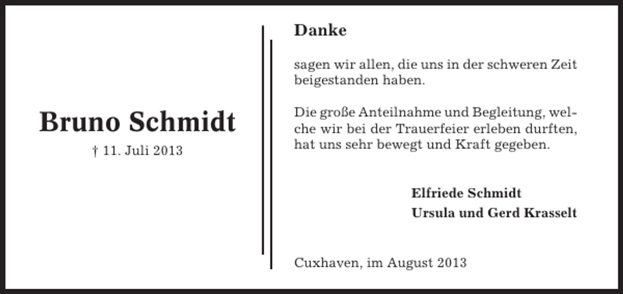 <p>Danke<br />sagen wir allen, die uns in der schweren Zeit<br />beigestanden haben.</p><p>Bruno Schmidt<br />† 11. Juli 2013</p><p>Die große Anteilnahme und Begleitung, welche wir bei der Trauerfeier erleben durften,<br />hat uns sehr bewegt und Kraft gegeben.</p><p>Elfriede Schmidt<br />Ursula und Gerd Krasselt</p><p>Cuxhaven, im August 2013</p>