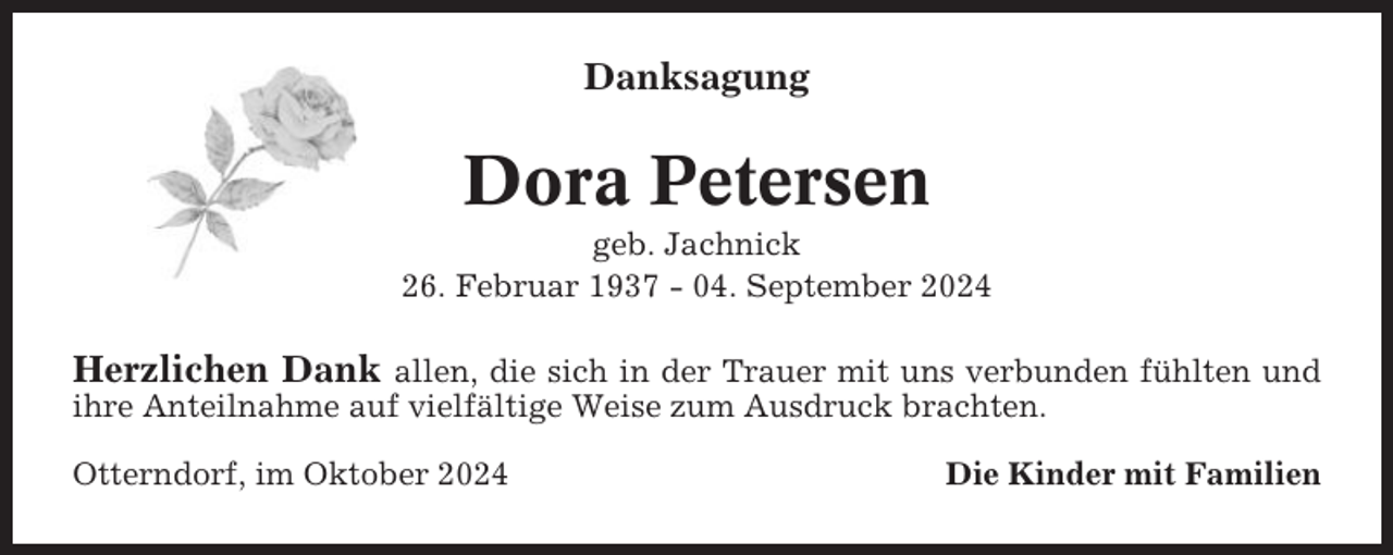<p>Danksagung</p><p>Dora Petersen<br />geb. Jachnick<br />26. Februar 1937 - 04. September 2024</p><p>Herzlichen Dank allen, die sich in der Trauer mit uns verbunden fühlten und<br />ihre Anteilnahme auf vielfältige Weise zum Ausdruck brachten.<br />Otterndorf, im Oktober 2024</p><p>Die Kinder mit Familien</p>
