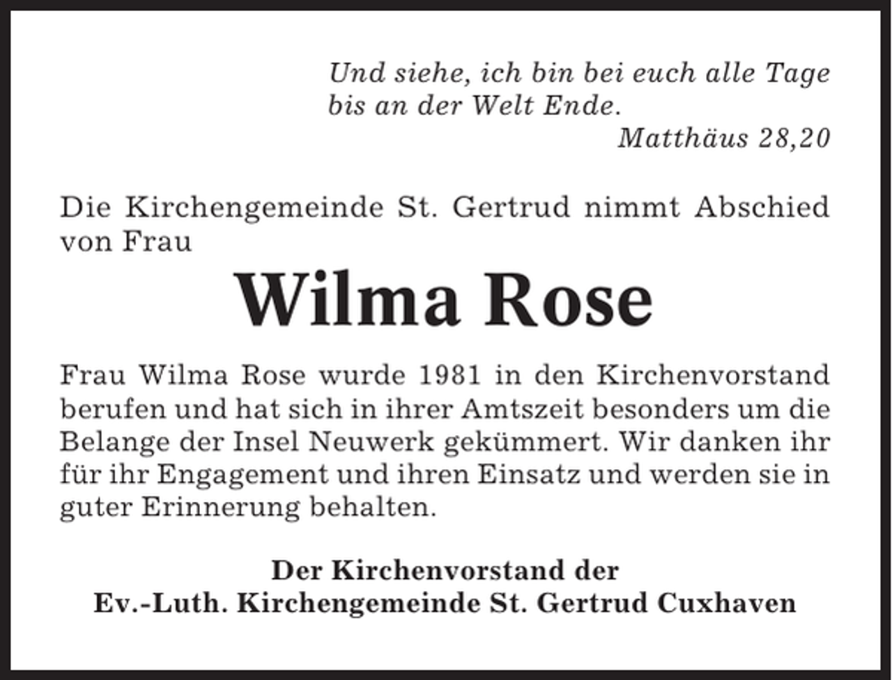 <p>Und siehe, ich bin bei euch alle Tage<br />bis an der Welt Ende.<br />Matthäus 28,20</p><p>Die Kirchengemeinde St. Gertrud nimmt Abschied<br />von Frau</p><p>Wilma Rose<br />Frau Wilma Rose wurde 1981 in den Kirchenvorstand<br />berufen und hat sich in ihrer Amtszeit besonders um die<br />Belange der Insel Neuwerk gekümmert. Wir danken ihr<br />für ihr Engagement und ihren Einsatz und werden sie in<br />guter Erinnerung behalten.<br />Der Kirchenvorstand der<br />Ev.-Luth. Kirchengemeinde St. Gertrud Cuxhaven</p>