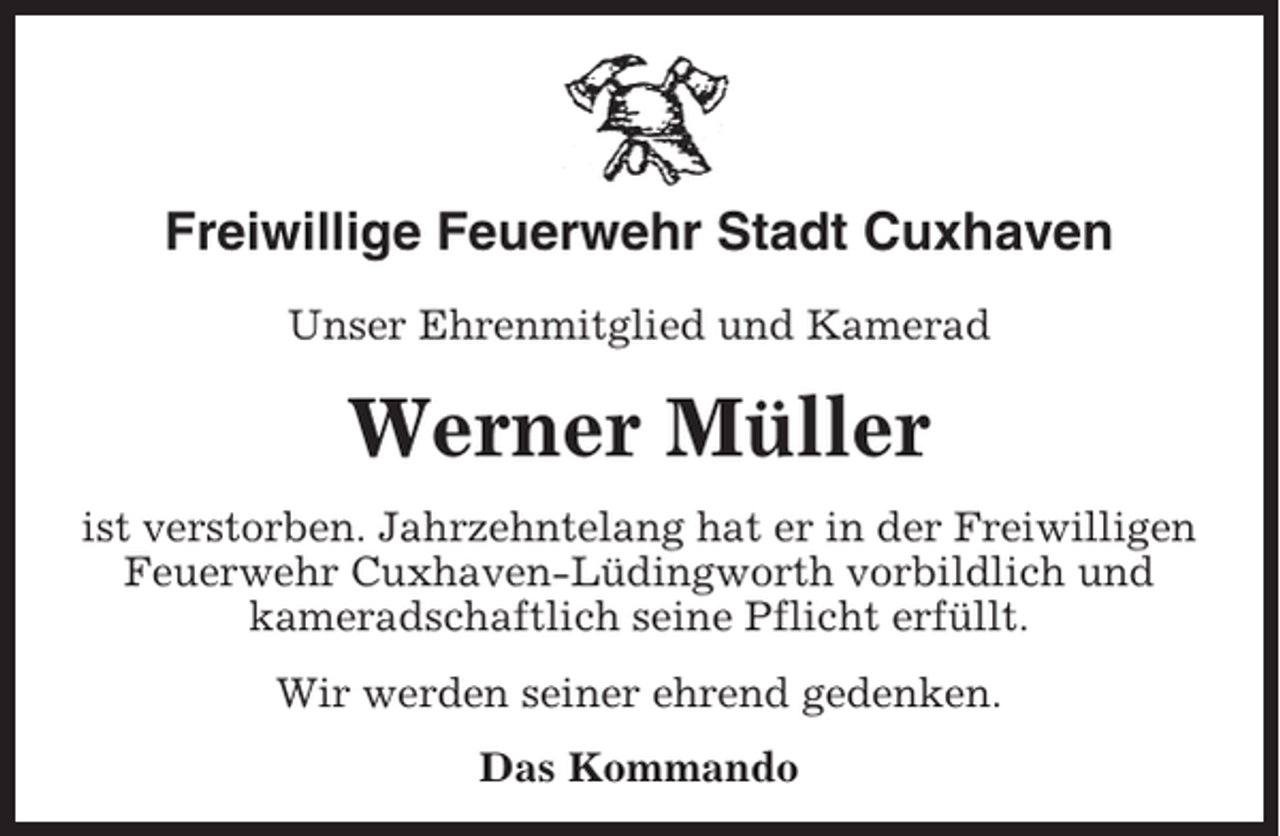 <p>Freiwillige Feuerwehr Stadt Cuxhaven<br />Unser Ehrenmitglied und Kamerad</p><p>Werner Müller<br />ist verstorben. Jahrzehntelang hat er in der Freiwilligen<br />Feuerwehr Cuxhaven-Lüdingworth vorbildlich und<br />kameradschaftlich seine Pflicht erfüllt.<br />Wir werden seiner ehrend gedenken.<br />Das Kommando</p>