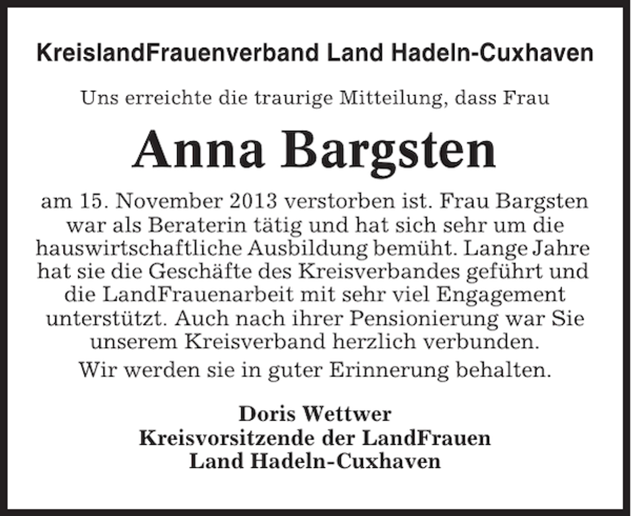 <p>KreislandFrauenverband Land Hadeln-Cuxhaven<br />Uns erreichte die traurige Mitteilung, dass Frau</p><p>Anna Bargsten<br />am 15. November 2013 verstorben ist. Frau Bargsten<br />war als Beraterin tätig und hat sich sehr um die<br />hauswirtschaftliche Ausbildung bemüht. Lange Jahre<br />hat sie die Geschäfte des Kreisverbandes geführt und<br />die LandFrauenarbeit mit sehr viel Engagement<br />unterstützt. Auch nach ihrer Pensionierung war Sie<br />unserem Kreisverband herzlich verbunden.<br />Wir werden sie in guter Erinnerung behalten.<br />Doris Wettwer<br />Kreisvorsitzende der LandFrauen<br />Land Hadeln-Cuxhaven</p>