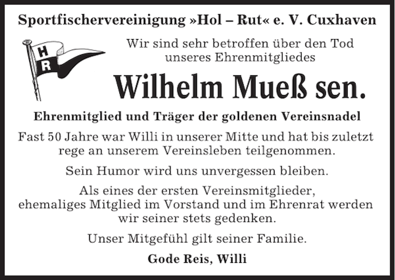 <p>Sportfischervereinigung »Hol – Rut« e. V. Cuxhaven<br />Wir sind sehr betroffen über den Tod<br />unseres Ehrenmitgliedes</p><p>Wilhelm Mueß sen.<br />Ehrenmitglied und Träger der goldenen Vereinsnadel<br />Fast 50 Jahre war Willi in unserer Mitte und hat bis zuletzt<br />rege an unserem Vereinsleben teilgenommen.<br />Sein Humor wird uns unvergessen bleiben.<br />Als eines der ersten Vereinsmitglieder,<br />ehemaliges Mitglied im Vorstand und im Ehrenrat werden<br />wir seiner stets gedenken.<br />Unser Mitgefühl gilt seiner Familie.<br />Gode Reis, Willi</p>