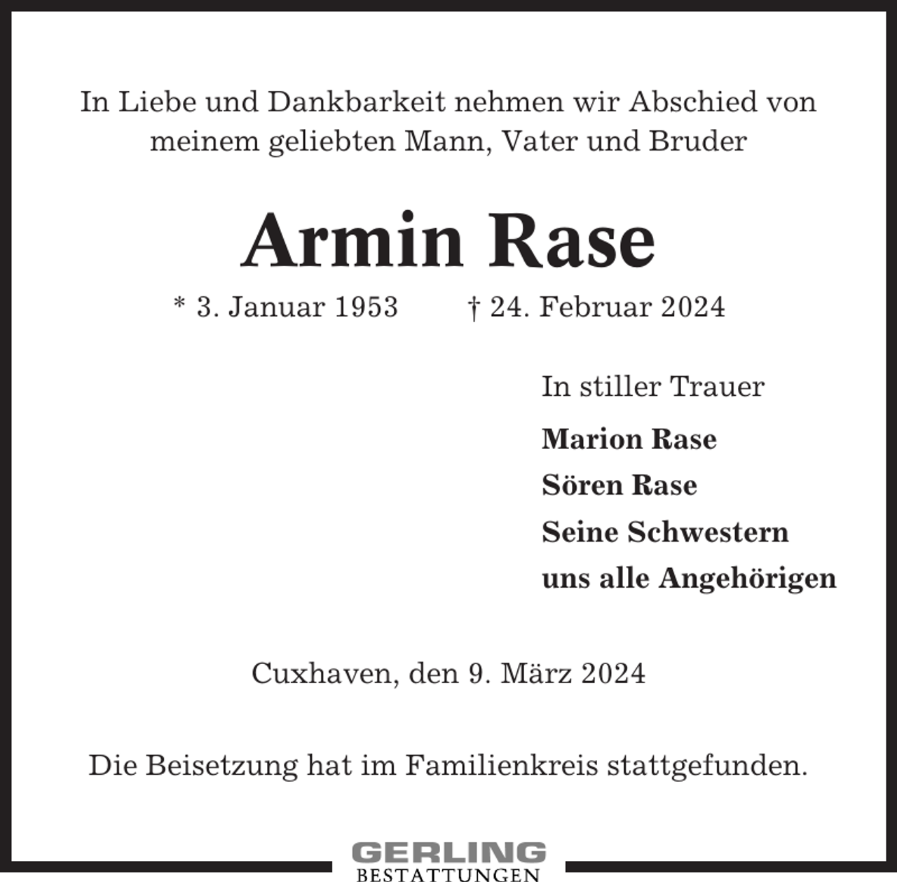<p>In Liebe und Dankbarkeit nehmen wir Abschied von<br />meinem geliebten Mann, Vater und Bruder</p><p>Armin Rase<br />* 3. Januar 1953</p><p>† 24. Februar 2024<br />In stiller Trauer<br />Marion Rase<br />Sören Rase<br />Seine Schwestern<br />uns alle Angehörigen</p><p>Cuxhaven, den 9. März 2024<br />Die Beisetzung hat im Familienkreis stattgefunden.</p>