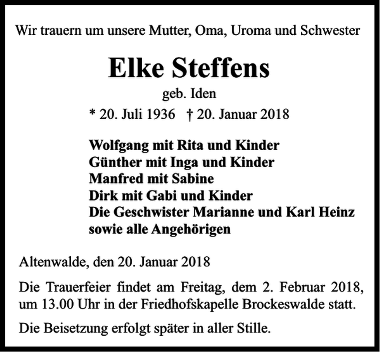 <p>Wir trauern um unsere Mutter, Oma, Uroma und Schwester</p><p>Elke Steffens</p><p>geb. Iden<br />* 20. Juli 1936 † 20. Januar 2018<br />Wolfgang mit Rita und Kinder<br />Günther mit Inga und Kinder<br />Manfred mit Sabine<br />Dirk mit Gabi und Kinder<br />Die Geschwister Marianne und Karl Heinz<br />sowie alle Angehörigen<br />Altenwalde, den 20. Januar 2018<br />Die Trauerfeier findet am Freitag, dem 2. Februar 2018,<br />um 13.00 Uhr in der Friedhofskapelle Brockeswalde statt.<br />Die Beisetzung erfolgt später in aller Stille.</p>