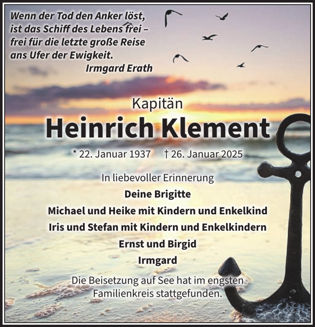 <p>Wenn der Tod den Anker löst,<br />ist das Schiff des Lebens frei –<br />frei für die letzte große Reise<br />ans Ufer der Ewigkeit.<br />Irmgard Erath</p><p>Kapitän</p><p>Heinrich Klement<br />* 22. Januar 1937</p><p>† 26. Januar 2025</p><p>In liebevoller Erinnerung<br />Deine Brigitte<br />Michael und Heike mit Kindern und Enkelkind<br />Iris und Stefan mit Kindern und Enkelkindern<br />Ernst und Birgid<br />Irmgard<br />Die Beisetzung auf See hat im engsten<br />Familienkreis stattgefunden.</p>