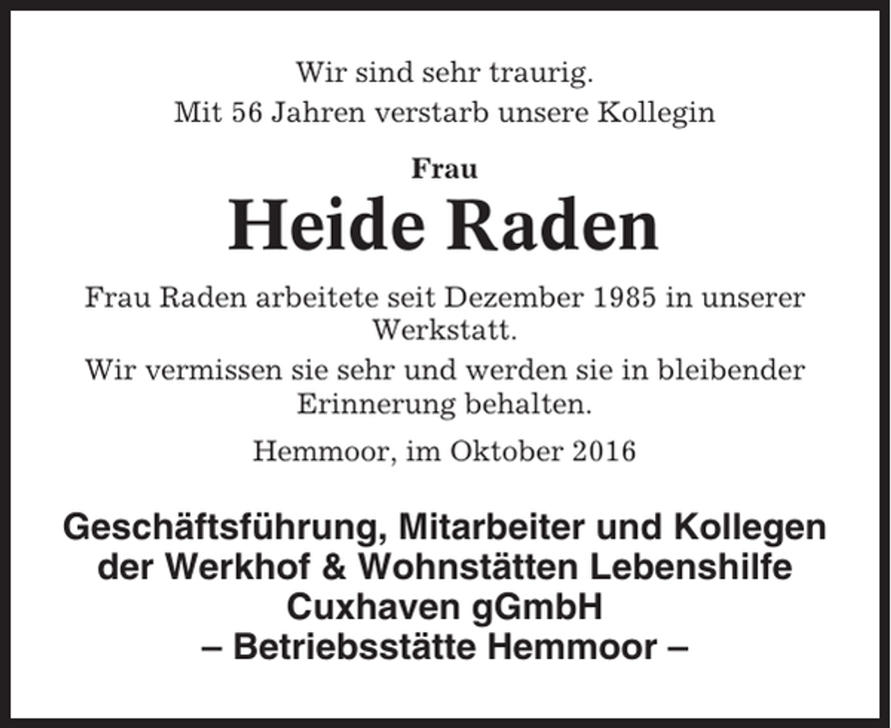 <p>Wir sind sehr traurig.<br />Mit 56 Jahren verstarb unsere Kollegin<br />Frau</p><p>Heide Raden<br />Frau Raden arbeitete seit Dezember 1985 in unserer<br />Werkstatt.<br />Wir vermissen sie sehr und werden sie in bleibender<br />Erinnerung behalten.<br />Hemmoor, im Oktober 2016</p><p>Geschäftsführung, Mitarbeiter und Kollegen<br />der Werkhof &amp; Wohnstätten Lebenshilfe<br />Cuxhaven gGmbH<br />– Betriebsstätte Hemmoor –</p>