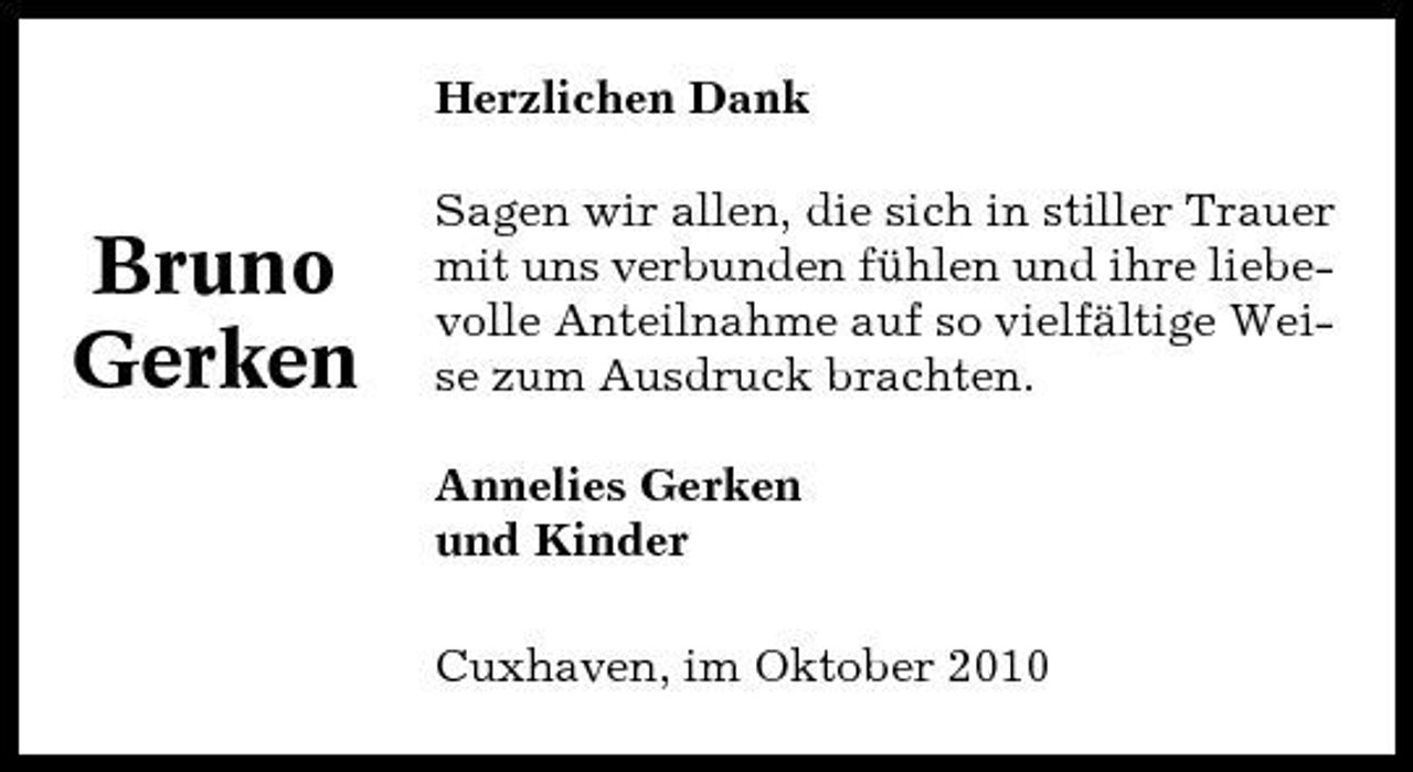 <p>Herzlichen Dank Sagen wir allen, die sich in stiller Trauer mit uns verbunden fühlen und ihre liebevolle Anteilnahme auf so vielfältige Weise zum Ausdruck brachten. Annelies Gerken und Kinder Cuxhaven, im Oktober 2010</p><p>Bruno Gerken</p>