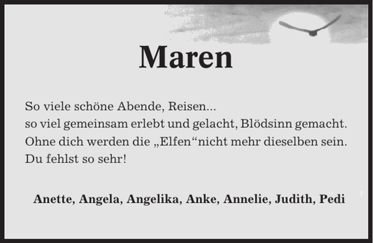 <p>Maren<br />So viele schöne Abende, Reisen...<br />so viel gemeinsam erlebt und gelacht, Blödsinn gemacht.<br />Ohne dich werden die „Elfen“nicht mehr dieselben sein.<br />Du fehlst so sehr!<br />Anette, Angela, Angelika, Anke, Annelie, Judith, Pedi</p>