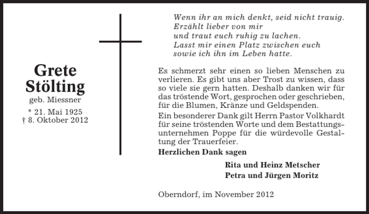 <p>Wenn ihr an mich denkt, seid nicht trauig.<br />Erzählt lieber von mir<br />und traut euch ruhig zu lachen.<br />Lasst mir einen Platz zwischen euch<br />sowie ich ihn im Leben hatte.</p><p>Grete<br />Stölting<br />geb. Miessner<br />* 21. Mai 1925<br />† 8. Oktober 2012</p><p>Es schmerzt sehr einen so lieben Menschen zu<br />verlieren. Es gibt uns aber Trost zu wissen, dass<br />so viele sie gern hatten. Deshalb danken wir für<br />das tröstende Wort, gesprochen oder geschrieben,<br />für die Blumen, Kränze und Geldspenden.<br />Ein besonderer Dank gilt Herrn Pastor Volkhardt<br />für seine tröstenden Worte und dem Bestattungsunternehmen Poppe für die würdevolle Gestaltung der Trauerfeier.<br />Herzlichen Dank sagen<br />Rita und Heinz Metscher<br />Petra und Jürgen Moritz<br />Oberndorf, im November 2012</p>