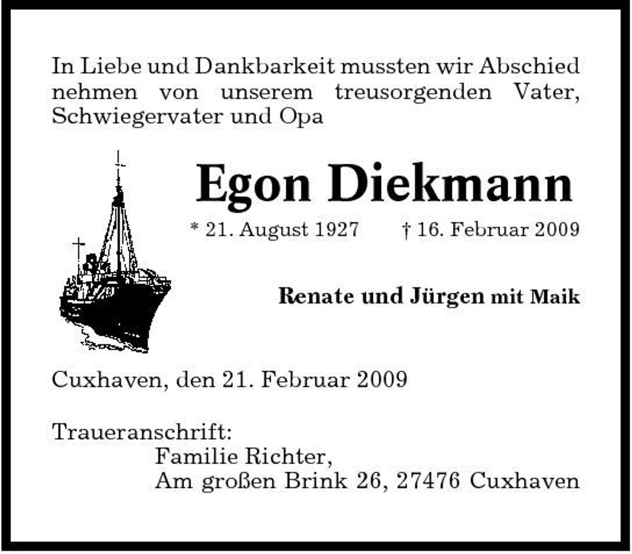 <p>In Liebe und Dankbarkeit mussten wir Abschied nehmen von unserem treusorgenden Vater, Schwiegervater und Opa</p><p>Egon Diekmann<br />* 21. August 1927 † 16. Februar 2009</p><p>Renate und Jürgen mit Maik</p><p>Cuxhaven, den 21. Februar 2009 Traueranschrift: Familie Richter, Am großen Brink 26, 27476 Cuxhaven</p>