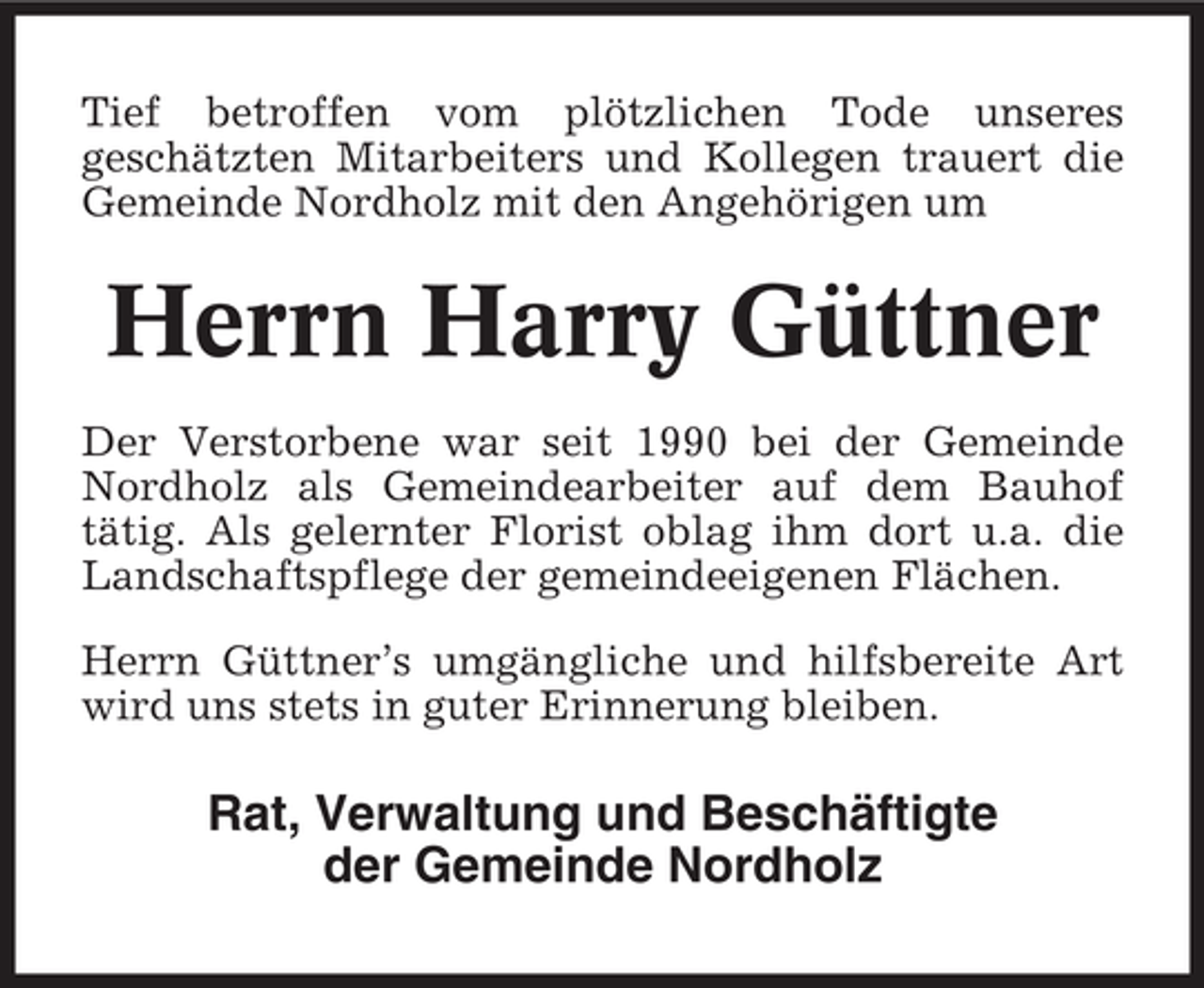 <p>Tief betroffen vom plötzlichen Tode unseres<br />geschätzten Mitarbeiters und Kollegen trauert die<br />Gemeinde Nordholz mit den Angehörigen um</p><p>Herrn Harry Güttner<br />Der Verstorbene war seit 1990 bei der Gemeinde<br />Nordholz als Gemeindearbeiter auf dem Bauhof<br />tätig. Als gelernter Florist oblag ihm dort u.a. die<br />Landschaftspflege der gemeindeeigenen Flächen.<br />Herrn Güttner’s umgängliche und hilfsbereite Art<br />wird uns stets in guter Erinnerung bleiben.</p><p>Rat, Verwaltung und Beschäftigte<br />der Gemeinde Nordholz</p>