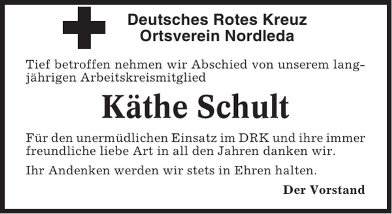 <p>Deutsches Rotes Kreuz<br />Ortsverein Nordleda<br />Tief betroffen nehmen wir Abschied von unserem langjährigen Arbeitskreismitglied</p><p>Käthe Schult<br />Für den unermüdlichen Einsatz im DRK und ihre immer<br />freundliche liebe Art in all den Jahren danken wir.<br />Ihr Andenken werden wir stets in Ehren halten.<br />Der Vorstand</p>