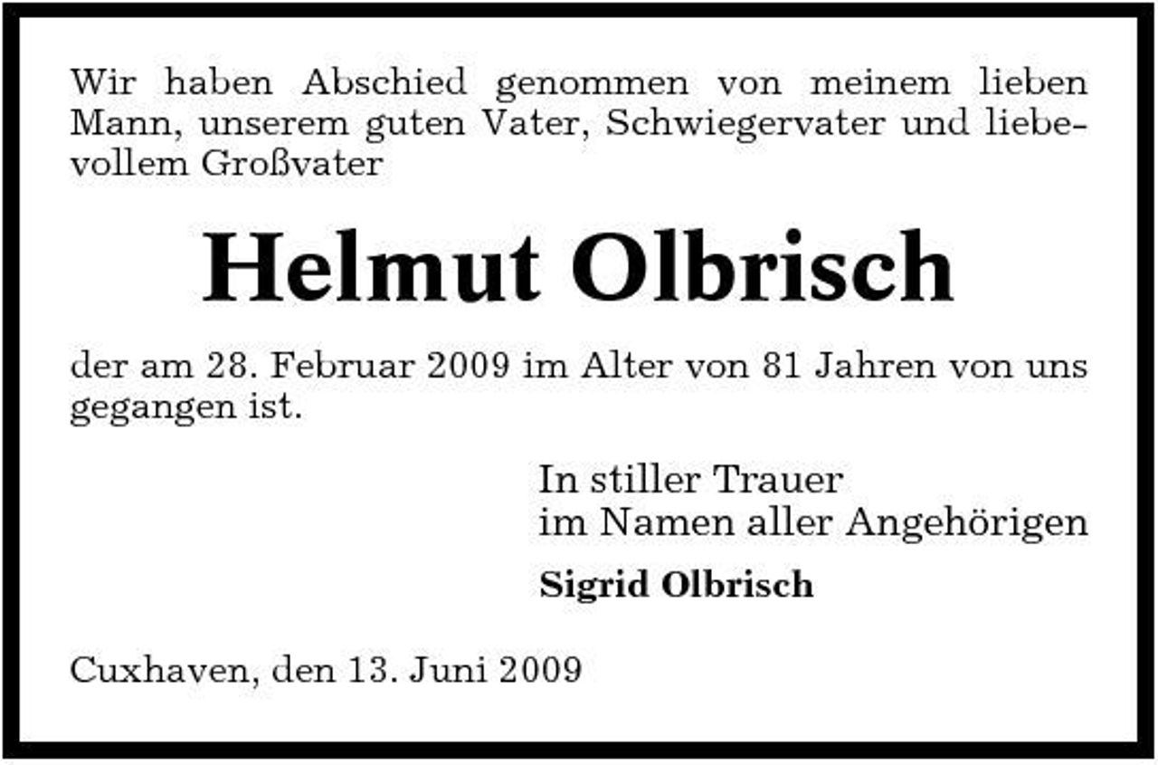 <p>Wir haben Abschied genommen von meinem lieben Mann, unserem guten Vater, Schwiegervater und liebevollem Großvater</p><p>Helmut Olbrisch<br />der am 28. Februar 2009 im Alter von 81 Jahren von uns gegangen ist.</p><p>In stiller Trauer im Namen aller Angehörigen<br />Sigrid Olbrisch Cuxhaven, den 13. Juni 2009</p>