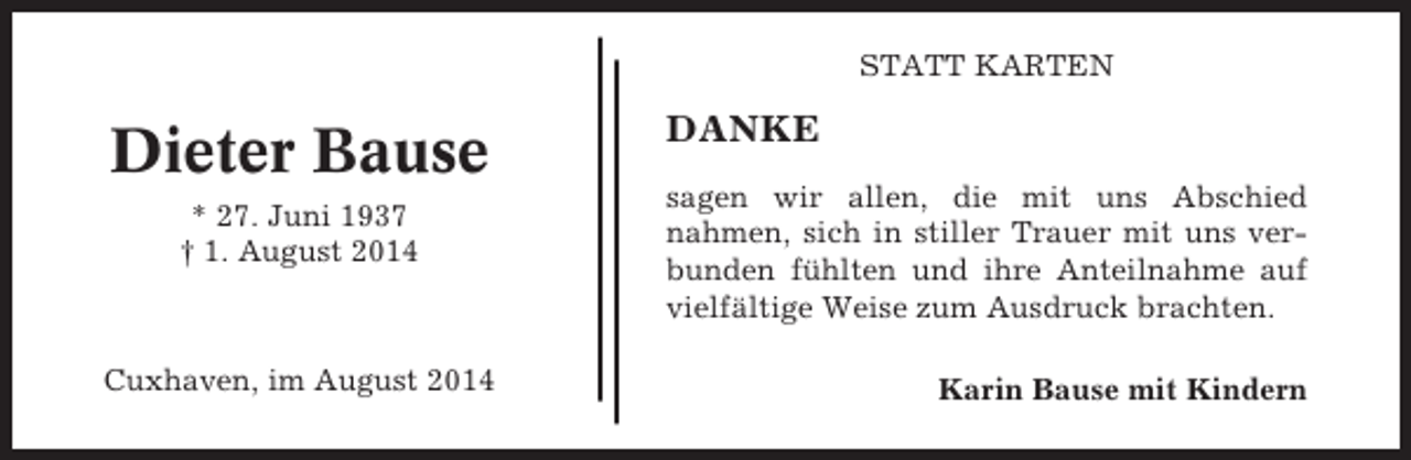 <p>STATT KARTEN</p><p>Dieter Bause<br />* 27. Juni 1937<br />† 1. August 2014</p><p>Cuxhaven, im August 2014</p><p>DANKE<br />sagen wir allen, die mit uns Abschied<br />nahmen, sich in stiller Trauer mit uns verbunden fühlten und ihre Anteilnahme auf<br />vielfältige Weise zum Ausdruck brachten.<br />Karin Bause mit Kindern</p>
