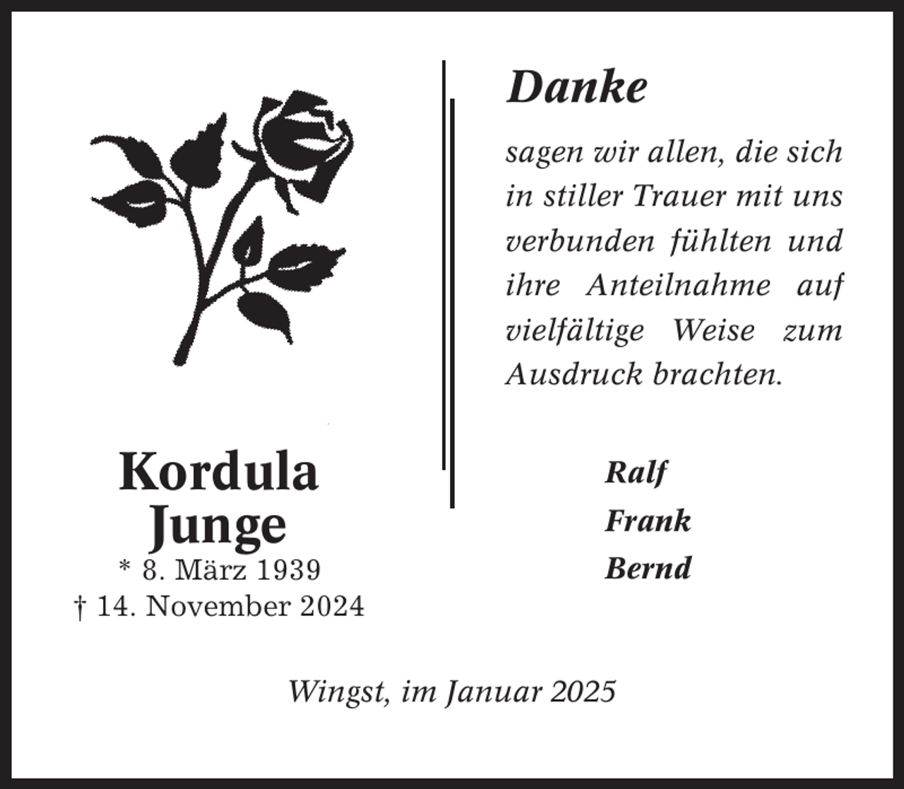 <p>Danke<br />sagen wir allen, die sich<br />in stiller Trauer mit uns<br />verbunden fühlten und<br />ihre Anteilnahme auf<br />vielfältige Weise zum<br />Ausdruck brachten.</p><p>Kordula<br />Junge<br />* 8. März 1939<br />† 14. November 2024</p><p>Ralf<br />Frank<br />Bernd</p><p>Wingst, im Januar 2025</p>