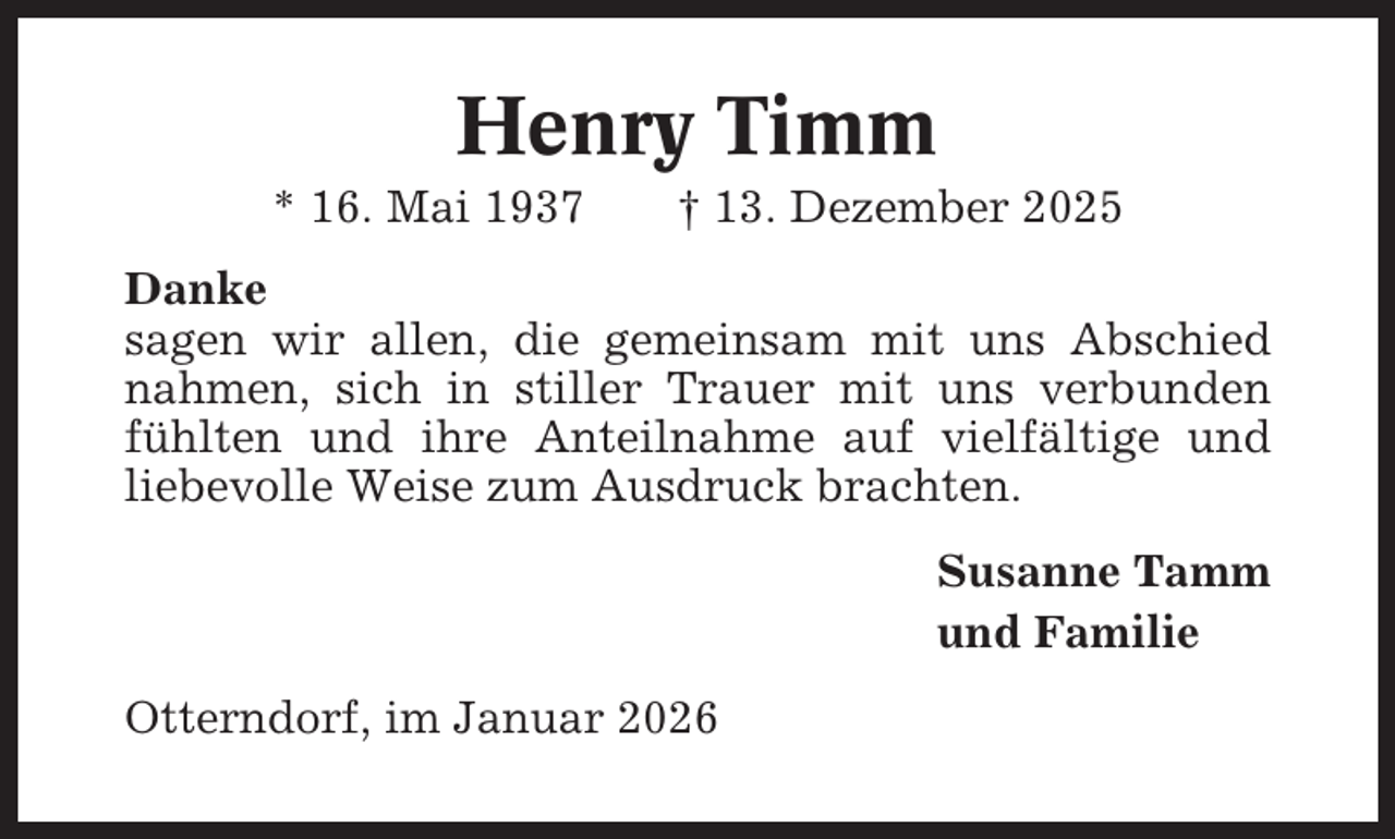 <p>Henry Timm<br />* 16. Mai 1937</p><p>† 13. Dezember 2025</p><p>Danke<br />sagen wir allen, die gemeinsam mit uns Abschied<br />nahmen, sich in stiller Trauer mit uns verbunden<br />fühlten und ihre Anteilnahme auf vielfältige und<br />liebevolle Weise zum Ausdruck brachten.<br />Susanne Tamm<br />und Familie<br />Otterndorf, im Januar 2026</p>